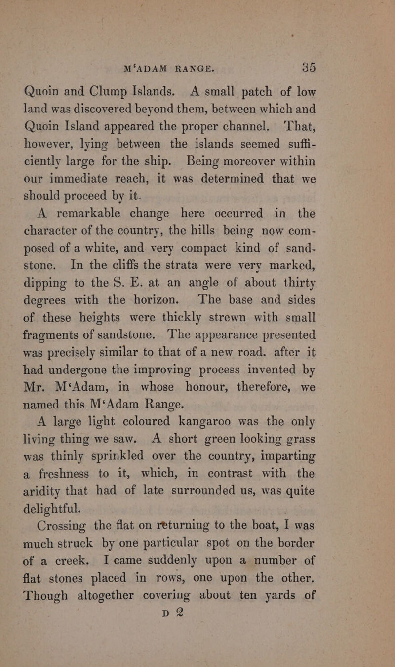 Quoin and Clump Islands. A small patch of low land was discovered beyond them, between which and Quoin Island appeared the proper channel. ‘That, however, lying between the islands seemed suffi- ciently large for the ship. Being moreover within our immediate reach, it was determined that we should proceed by it. A remarkable change here occurred in the character of the country, the hills being now com- posed of a white, and very compact kind of sand- stone. In the cliffs the strata were very marked, dipping to the S. E. at an angle of about thirty degrees with the horizon. ‘The base and sides of these heights were thickly strewn with small fragments of sandstone. ‘The appearance presented was precisely similar to that of a new road. after it had undergone the improving process invented by Mr. M‘Adam, in whose honour, therefore, we named this M‘Adam Range. A large light coloured kangaroo was the only — living thing we saw. A short green looking grass was thinly sprinkled over the country, imparting a freshness to it, which, in contrast with the aridity that had of late surrounded us, was quite delightful. j Crossing the flat on returning to the boat, I was much struck by one particular spot on the border of a creek. I came suddenly upon a number of flat stones placed in rows, one upon the other. Though altogether covering about ten yards of D2