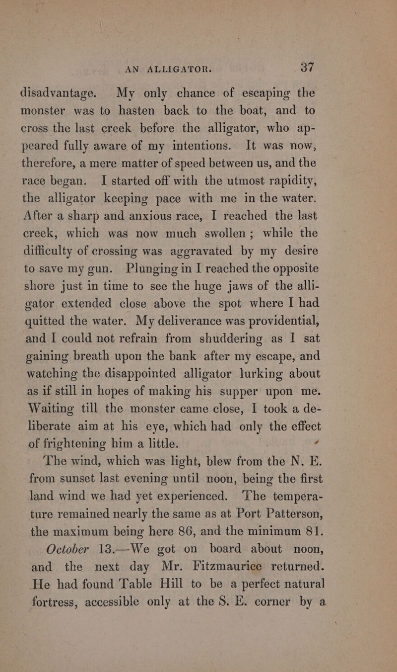 disadvantage. My only chance of escaping the monster was to hasten back to the boat, and to cross the last creek before the alligator, who ap- peared fully aware of my intentions. It was now, therefore, a mere matter of speed between us, and the race began. I started off with the utmost rapidity, the alligator keeping pace with me in the water. After a sharp and anxious race, I reached the last creek, which was now much swollen; while the difficulty of crossing was aggravated by my desire to save my gun. Plunging in I reached the opposite shore just in time to see the huge jaws of the alli- gator extended close above the spot where I had quitted the water. My deliverance was providential, and I could not refrain from shuddering as I sat gaining breath upon the bank after my escape, and watching the disappointed alligator lurking about as if still in hopes of making his supper upon me. Waiting till the monster came close, I took a de- liberate aim at his eye, which had only the effect of frightening him a little. y The wind, which was light, blew from the N. E. from sunset last evening until noon, being the first land wind we had yet experienced. The tempera- ture remained nearly the same as at Port Patterson, the maximum being here 86, and the minimum 81. October 13.—We got on board about noon, and the next day Mr. Fitzmaurice returned. He had found Table Hill to be a perfect natural fortress, accessible only at the 8. EK. corner by a
