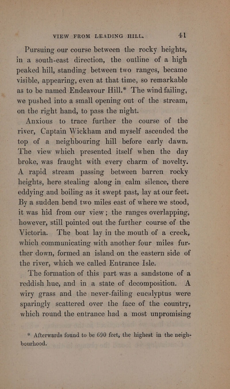 Pursuing our course between the rocky heights, in a south-east direction, the outline of a high peaked hill, standing between two ranges, became visible, appearing, even at that time, so remarkable as to be named Endeavour Hill.* ‘The wind failing, we pushed into a small opening out of the stream, on the right hand, to pass the night. Anxious to trace further the course of the river, Captain Wickham and myself ascended the top of a neighbouring hill before early dawn. The view which presented itself when the day broke, was fraught with every charm of novelty. A rapid stream passing between barren rocky heights, here stealing along in calm silence, there eddying and boiling as it swept past, lay at our feet. By a sudden bend two miles east of where we stood, it was hid from our view; the ranges overlapping, however, still pointed out the further course of the Victoria. The boat lay in the mouth of a creek, which communicating with another four miles fur- ther down, formed an island on the eastern side of the river, which we called Entrance Isle. The formation of this part was a sandstone of a reddish hue, and in a state of decomposition. &lt;A wiry grass and the never-failing eucalyptus were sparingly scattered over the face of the country, which round the entrance had a most unpromising * Afterwards found to be 690 feet, the highest in the neigh- bourhood.