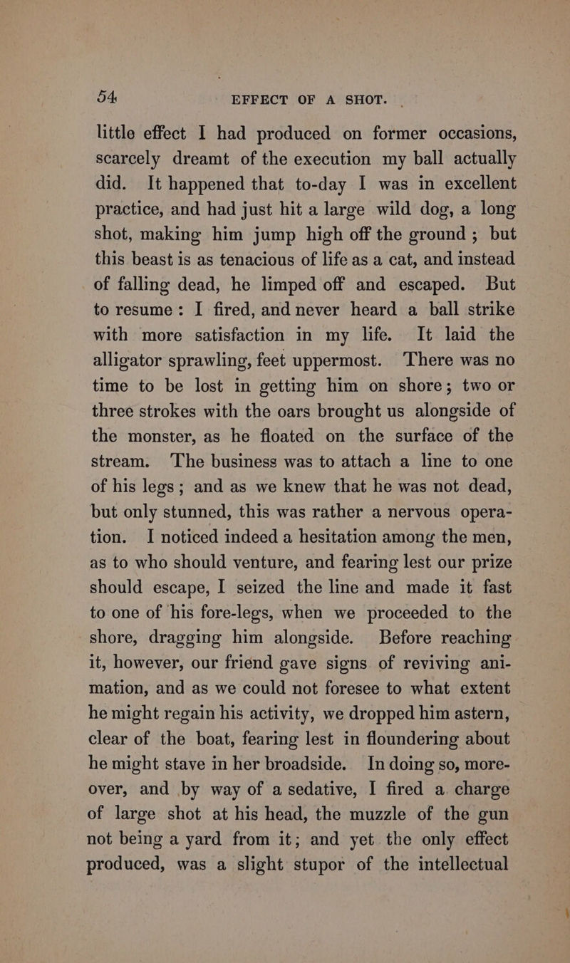 a4 EFFECT OF A SHOT. | little effect I had produced on former occasions, scarcely dreamt of the execution my ball actually did. It happened that to-day I was in excellent practice, and had just hit a large wild dog, a long shot, making him jump high off the ground ; but this beast is as tenacious of life as a cat, and instead of falling dead, he limped off and escaped. But to resume: I fired, and never heard a ball strike with more satisfaction in my life. It laid the alligator sprawling, feet uppermost. There was no time to be lost in getting him on shore; two or three strokes with the oars brought us alongside of the monster, as he floated on the surface of the stream. ‘The business was to attach a line to one of his legs; and as we knew that he was not dead, but only stunned, this was rather a nervous opera- tion. I noticed indeed a hesitation among the men, as to who should venture, and fearing lest our prize should escape, I seized the line and made it fast to one of ‘his fore-legs, when we proceeded to the shore, dragging him alongside. Before reaching it, however, our friend gave signs of reviving ani- mation, and as we could not foresee to what extent he might regain his activity, we dropped him astern, clear of the boat, fearing lest in floundering about he might stave in her broadside. In doing so, more- over, and by way of a sedative, I fired a. charge of large shot at his head, the muzzle of the gun not being a yard from it; and yet the only effect produced, was a slight stupor of the intellectual