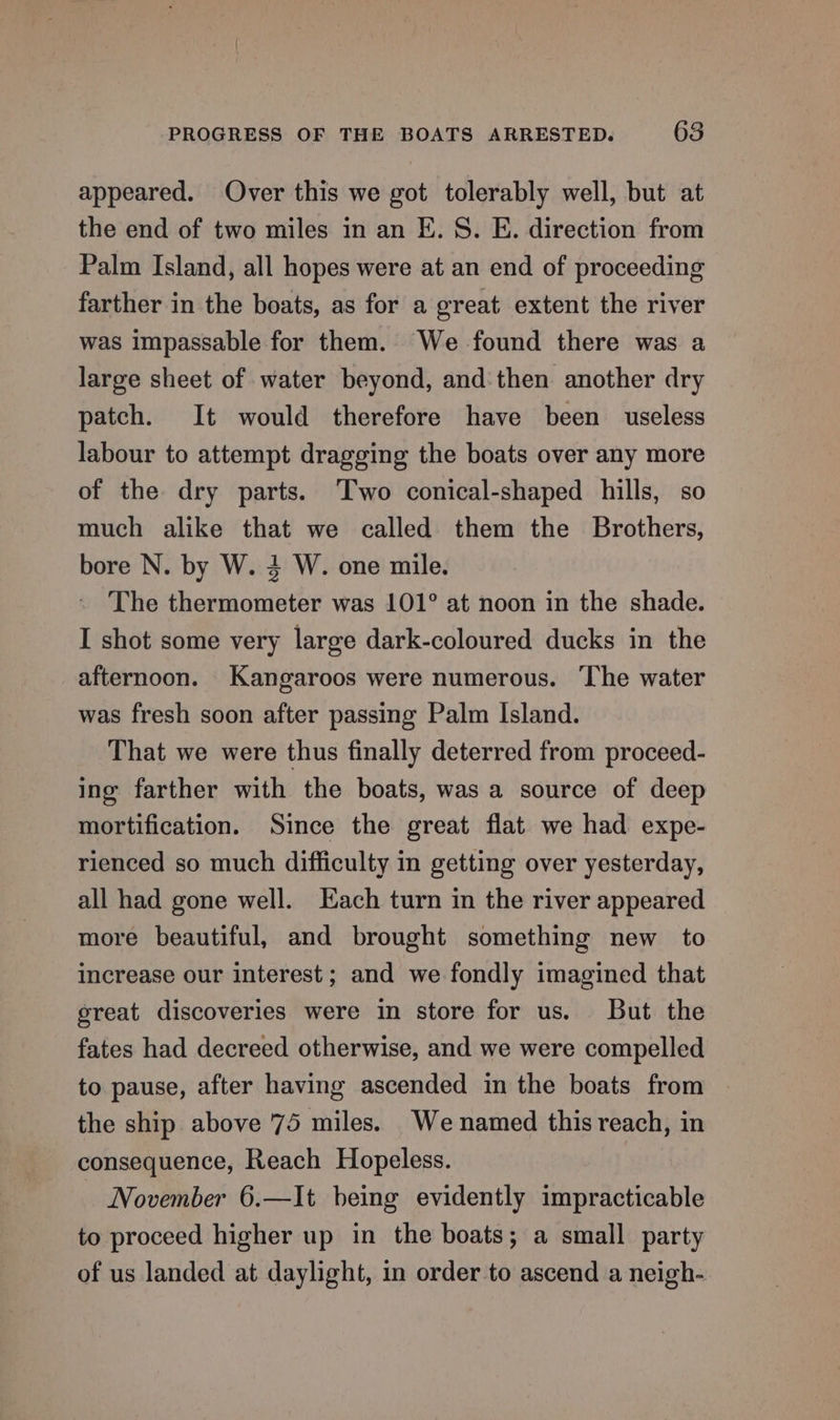 appeared. Over this we got tolerably well, but at the end of two miles in an E. S. E. direction from Palm Island, all hopes were at an end of proceeding farther in the boats, as for a great extent the river was impassable for them. We found there was a large sheet of water beyond, and then another dry patch. It would therefore have been useless labour to attempt dragging the boats over any more of the dry parts. Two conical-shaped hills, so much alike that we called them the Brothers, bore N. by W. 4 W. one mile. The thermometer was 101° at noon in the shade. I shot some very large dark-coloured ducks in the afternoon. Kangaroos were numerous. ‘The water was fresh soon after passing Palm Island. That we were thus finally deterred from proceed- ing farther with the boats, was a source of deep mortification. Since the great flat we had expe- rienced so much difficulty in getting over yesterday, all had gone well. Each turn in the river appeared more beautiful, and brought something new to increase our interest; and we fondly imagined that great discoveries were in store for us. But the fates had decreed otherwise, and we were compelled to pause, after having ascended in the boats from the ship above 75 miles. We named this reach, in consequence, Reach Hopeless. November 6.—It being evidently impracticable to proceed higher up in the boats; a small party of us landed at daylight, in order-to ascend a neigh-