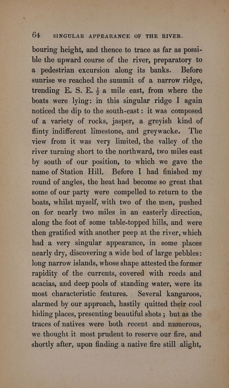 bouring height, and thence to trace as far as possi- ble the upward course of the river, preparatory to a pedestrian excursion along its banks. Before sunrise we reached the summit of a narrow ridge, trending E. S. E.4a mile east, from where the boats were lying: in this singular ridge I again noticed the dip to the south-east: it was composed of a variety of rocks, jasper, a greyish kind of flinty indifferent limestone, and greywacke. ‘The view from it was very limited, the valley of the river turning short to the northward, two miles east by south of our position, to which we gave the name of Station Hill. Before I had finished my round of angles, the heat had become so great that some of our party were compelled to return to the boats, whilst myself, with two of the men, pushed on for nearly two miles in an easterly direction, along the foot of some table-topped hills, and were then gratified with another peep at the river, which had a very singular appearance, in some places nearly dry, discovering a wide bed of large pebbles: long narrow islands, whose shape attested the former rapidity of the currents, covered with reeds and acacias, and deep pools of standing water, were its most characteristic features. Several kangaroos, alarmed by our approach, hastily quitted their cool | hiding places, presenting beautiful shots ; but as the traces of natives were both recent and numerous, we thought it most prudent to reserve our fire, and shortly after, upon finding a native fire still alight,