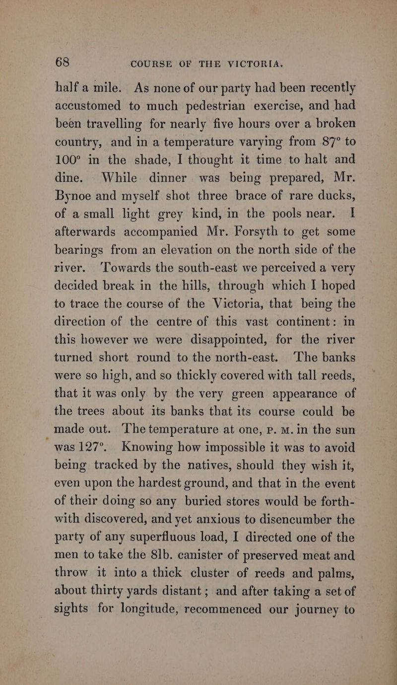 half a mile. As none of our party had been recently accustomed to much pedestrian exercise, and had been travelling for nearly five hours over a broken country, and in a temperature varying from 87° to 100° in the shade, I thought it time to halt and dine. While dinner was being prepared, Mr. Bynoe and myself shot three brace of rare ducks, of asmall light grey kind, in the pools near. | afterwards accompanied Mr. Forsyth to get some bearings from an elevation on the north side of the river. ‘Towards the south-east we perceived a very decided break in the hills, through which I hoped to trace the course of the Victoria, that being the direction of the centre of this vast continent: in this however we were disappointed, for the river turned short round to the north-east. ‘The banks were so high, and so thickly covered with tall reeds, that it was only by the very green appearance of the trees about its banks that its course could be made out. The temperature at one, p. M.in the sun was 127°. Knowing how impossible it was to avoid being tracked by the natives, should they wish it, even upon the hardest ground, and that in the event of their doing so any buried stores would be forth- with discovered, and yet anxious to disencumber the party of any superfluous load, I directed one of the men to take the 8lb. canister of preserved meat and throw it into a thick cluster of reeds and palms, about thirty yards distant ; and after taking a set of sights for longitude, recommenced our journey to