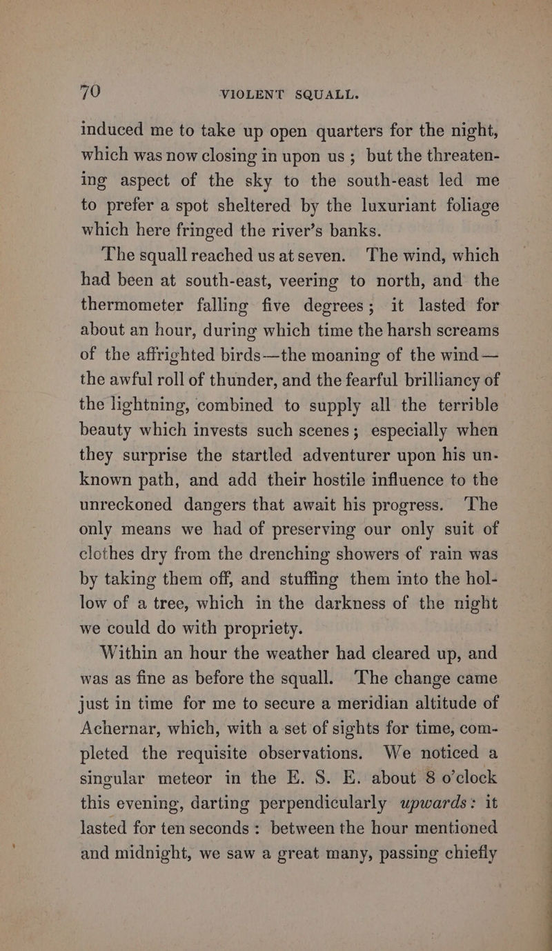 induced me to take up open quarters for the night, which was now closing in upon us; but the threaten- ing aspect of the sky to the south-east led me to prefer a spot sheltered by the luxuriant foliage which here fringed the river’s banks. | The squall reached us at seven. The wind, which had been at south-east, veering to north, and the thermometer falling five degrees; it lasted for about an hour, during which time the harsh screams of the affrighted birds—the moaning of the wind— the awful roll of thunder, and the fearful brilliancy of the lightning, combined to supply all the terrible beauty which invests such scenes; especially when they surprise the startled adventurer upon his un- known path, and add their hostile influence to the unreckoned dangers that await his progress. ‘The only means we had of preserving our only suit of clothes dry from the drenching showers of rain was by taking them off, and stuffing them into the hol- low of a tree, which in the darkness of the night we could do with propriety. Within an hour the weather had cleared up, and was as fine as before the squall. ‘The change came just in time for me to secure a meridian altitude of Achernar, which, with a set of sights for time, com- pleted the requisite observations. We noticed a singular meteor in the E. S. E. about 8 o’clock this evening, darting perpendicularly upwards: it lasted for ten seconds : between the hour mentioned and midnight, we saw a great many, passing chiefly