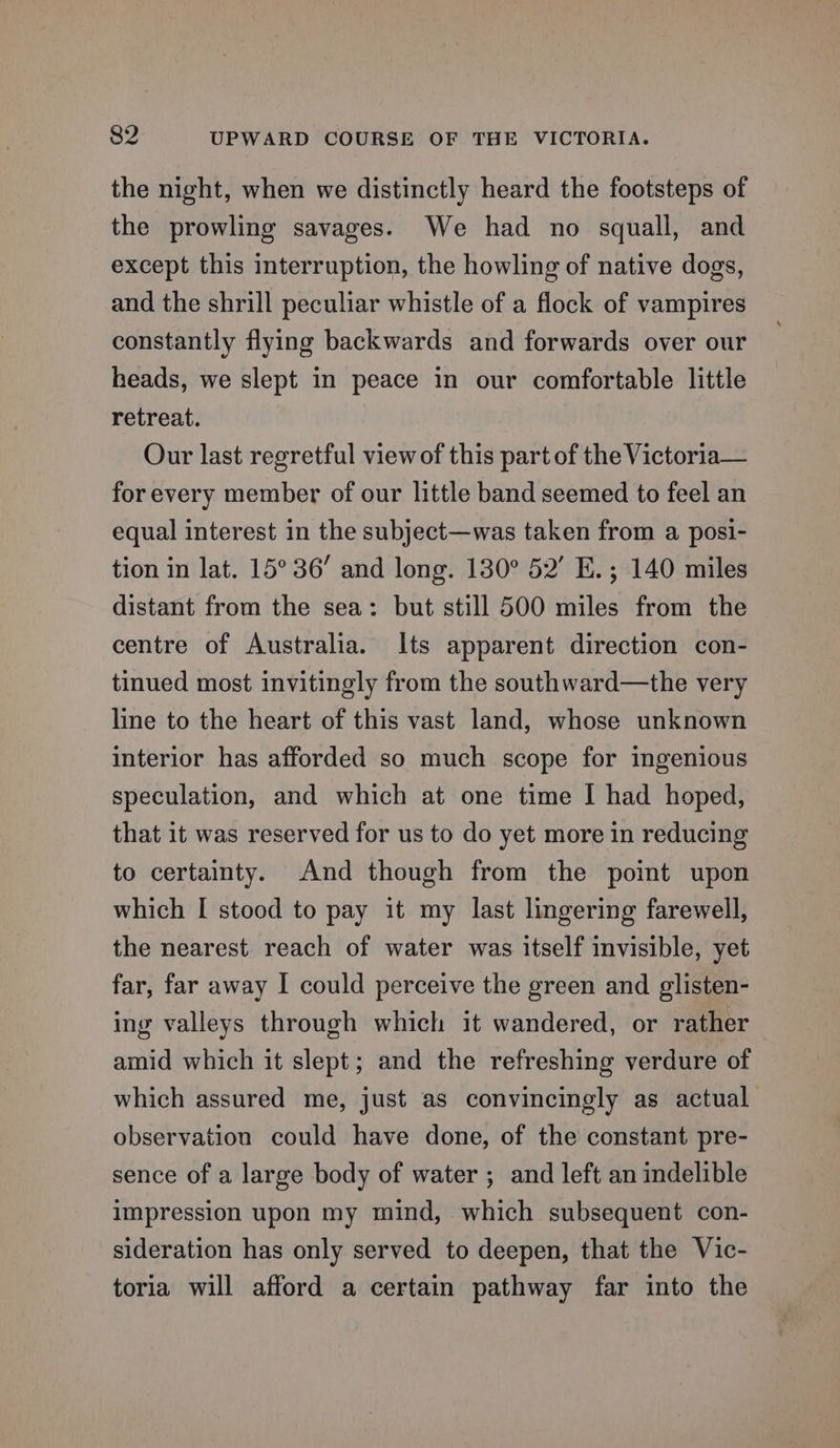 the night, when we distinctly heard the footsteps of the prowling savages. We had no squall, and except this interruption, the howling of native dogs, and the shrill peculiar whistle of a flock of vampires constantly flying backwards and forwards over our heads, we slept in peace in our comfortable little retreat. Our last regretful view of this part of the Victoria— for every member of our little band seemed to feel an equal interest in the subject—was taken from a posi- tion in lat. 15° 36’ and long. 130° 52’ E.; 140 miles distant from the sea: but still 500 miles from the centre of Australia. Its apparent direction con- tinued most invitingly from the southward—the very line to the heart of this vast land, whose unknown interior has afforded so much scope for ingenious speculation, and which at one time | had hoped, that it was reserved for us to do yet more in reducing to certainty. And though from the point upon which I stood to pay it my last lingering farewell, the nearest reach of water was itself invisible, yet far, far away I could perceive the green and glisten- ing valleys through which it wandered, or rather amid which it slept; and the refreshing verdure of which assured me, just as convincingly as actual observation could have done, of the constant pre- sence of a large body of water ; and left an indelible impression upon my mind, which subsequent con- sideration has only served to deepen, that the Vic- toria will afford a certain pathway far into the