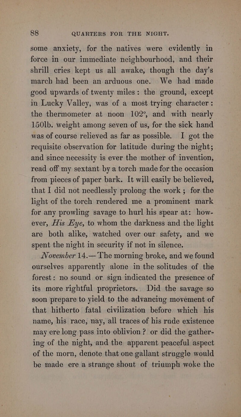 some anxiety, for the natives were evidently in force in our immediate neighbourhood, and their shrill cries kept us all awake, though the day’s march had been an arduous one. We had made good upwards of twenty miles: the ground, except in Lucky Valley, was of a most trying character : the thermometer at noon 102°, and with nearly 150lb. weight among seven of us, for the sick hand was of course relieved as far as possible. I got the requisite observation for latitude during the night; and since necessity is ever the mother of invention, read off my sextant by a torch made for the occasion from pieces of paper bark. It will easily be believed, that I did not needlessly prolong the work ; for the — light of the torch rendered me a prominent mark for any prowling savage to hurl his spear at: how- ever, /Zis Hye, to whom the darkness and the light are both alike, watched over our safety, and we spent the night in security if not in silence. November 14.— The morning broke, and we found ourselves apparently alone in the solitudes of the forest: no sound or sign indicated the presence of its more rightful proprietors.. Did the savage so soon prepare to yield to the advancing movement of that hitherto fatal civilization before which his name, his race, nay, all traces of his rude existence may ere long pass into oblivion ? or did the gather- ing of the night, and the apparent peaceful aspect of the morn, denote that one gallant struggle would be made ere a strange shout of triumph woke the