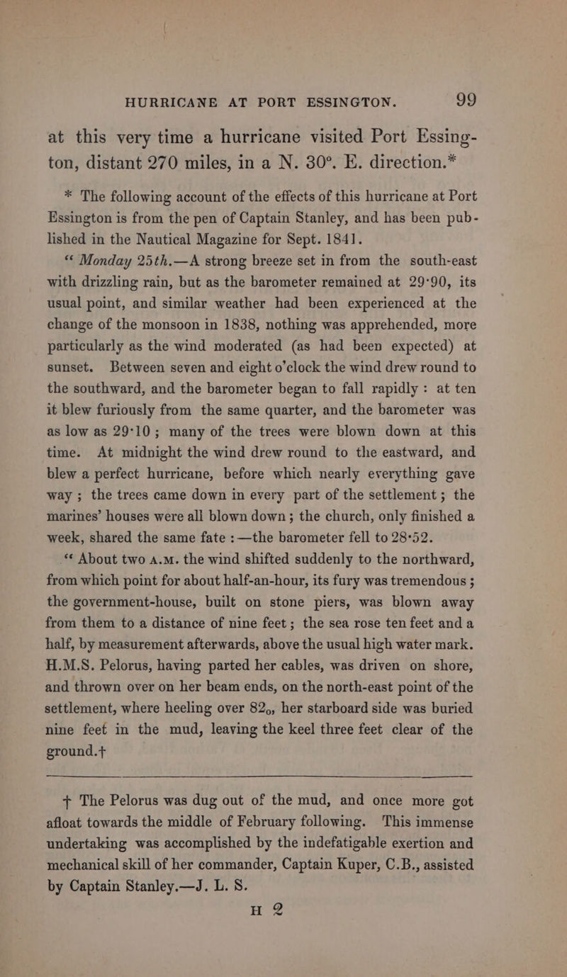 at this very time a hurricane visited Port Essing- ton, distant 270 miles, in a N. 30°. E. direction.” * The following account of the effects of this hurricane at Port Essington is from the pen of Captain Stanley, and has been pub- lished in the Nautical Magazine for Sept. 1841. “« Monday 25th.—A strong breeze set in from the south-east with drizzling rain, but as the barometer remained at 29:90, its usual point, and similar weather had been experienced at the change of the monsoon in 1838, nothing was apprehended, more particularly as the wind moderated (as had been expected) at sunset. Between seven and eight o’clock the wind drew round to the southward, and the barometer began to fall rapidly: at ten it blew furiously from the same quarter, and the barometer was as low as 29°10; many of the trees were blown down at this time. At midnight the wind drew round to the eastward, and blew a perfect hurricane, before which nearly everything gave way ; the trees came down in every part of the settlement ; the marines’ houses were all blown down; the church, only finished a week, shared the same fate :—the barometer fell to 28°52. ‘¢ About two a.m. the wind shifted suddenly to the northward, from which point for about half-an-hour, its fury was tremendous ; the government-house, built on stone piers, was blown away from them to a distance of nine feet; the sea rose ten feet anda half, by measurement afterwards, above the usual high water mark. H.M.S. Pelorus, having parted her cables, was driven on shore, and thrown over on her beam ends, on the north-east point of the settlement, where heeling over 82,, her starboard side was buried nine feet in the mud, leaving the keel three feet clear of the ground.+ + The Pelorus was dug out of the mud, and once more got afloat towards the middle of February following. This immense undertaking was accomplished by the indefatigable exertion and mechanical skill of her commander, Captain Kuper, C.B., assisted by Captain Stanley.—J. L. S. H 2