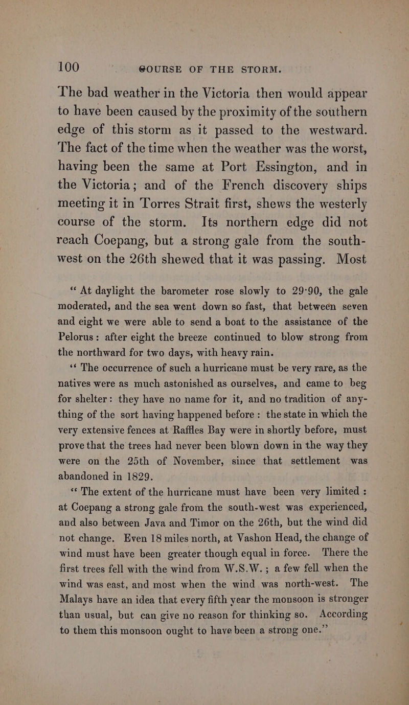 The bad weather in the Victoria then would appear to have been caused by the proximity of the southern edge of this storm as it passed to the westward. The fact of the time when the weather was the worst, having been the same at Port Essington, and in the Victoria; and of the French discovery ships meeting it in Torres Strait first, shews the westerly course of the storm. Its northern edge did not reach Coepang, but a strong gale from the south- west on the 26th shewed that it was passing. Most ** At daylight the barometer rose slowly to 29:90, the gale moderated, and the sea went down so fast, that between seven and eight we were able to send a boat to the assistance of the Pelorus: after eight the breeze continued to blow strong from the northward for two days, with heavy rain. ‘¢ The occurrence of such a hurricane must be very rare, as the natives were as much astonished as ourselves, and came to beg for shelter: they have no name for it, and no tradition of any- thing of the sort having happened before: the state in which the very extensive fences at Raffles Bay were in shortly before, must prove that the trees had never been blown down in the way they were on the 25th of November, since that settlement was abandoned in 1829. “« The extent of the hurricane must have been very limited : at Coepang a strong gale from the south-west was experienced, and also between Java and Timor on the 26th, but the wind did not change. Even 18 miles north, at Vashon Head, the change of wind must have been greater though equal in force. There the first trees fell with the wind from W.S.W. ; a few fell when the wind was east, and most when the wind was north-west. The Malays have an idea that every fifth year the monsoon is stronger than usual, but can give no reason for thinking so. According to them this monsoon ought to have been a strong one.’