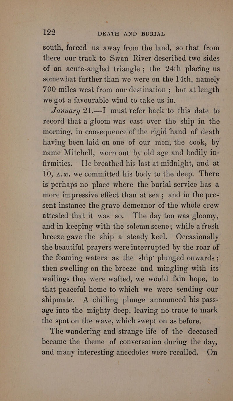 south, forced us away from the land, so that from there our track to Swan River described two sides of an acute-angled triangle; the 24th placing us somewhat further than we were on the 14th, namely 700 miles west from our destination ; but at length we got a favourable wind to take us in. January 21.—I must refer back 'to this date to record that a gloom was cast over the ship in the morning, in consequence of the rigid hand of death having been laid on one of our men, the cook, by name Mitchell, worn out by old age and bedily in- firmities. He breathed his last at midnight, and at 10, a.m. we committed his body to the deep. There is perhaps no place where the burial service has a more impressive effect than at sea; and in the pre- sent instance the grave demeanor of the whole crew attested that it was so. ‘The day too was gloomy, and in keeping with the solemn scene; while afresh breeze gave the ship a steady keel. Occasionally the beautiful prayers were interrupted by the roar of the foaming waters as the ship’ plunged onwards ;_ then swelling on the breeze and mingling with its wailings they were wafted, we would fain hope, to that peaceful home to which we were sending our shipmate. A chilling plunge announced his pass- age into the mighty deep, leaving no trace to mark the spot on the wave, which swept on as before. The wandering and strange life of the deceased became the theme of conversation during the day, and many interesting anecdotes were recalled. On |