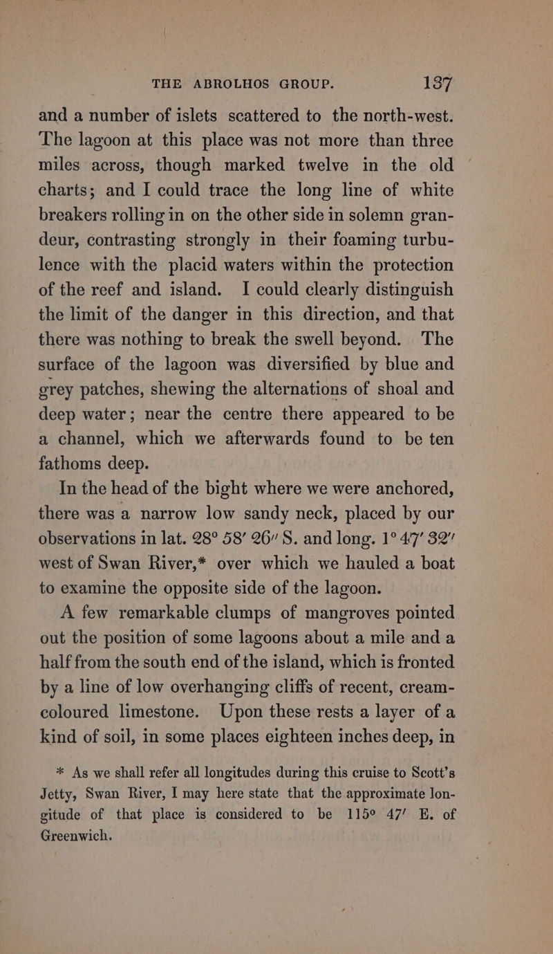 and a number of islets scattered to the north-west. The lagoon at this place was not more than three miles across, though marked twelve in the old charts; and I could trace the long line of white breakers rolling in on the other side in solemn gran- deur, contrasting strongly in their foaming turbu- lence with the placid waters within the protection of the reef and island. I could clearly distinguish the limit of the danger in this direction, and that there was nothing to break the swell beyond. The surface of the lagoon was diversified by blue and grey patches, shewing the alternations of shoal and deep water; near the centre there appeared to be a channel, which we afterwards found to be ten fathoms deep. In the head of the bight where we were anchored, there was a narrow low sandy neck, placed by our observations in lat. 28° 58’ 26” S. and long. 1° 47’ 32” west of Swan River,* over which we hauled a boat to examine the opposite side of the lagoon. A few remarkable clumps of mangroves pointed out the position of some lagoons about a mile and a half from the south end of the island, which is fronted by a line of low overhanging cliffs of recent, cream- coloured limestone. Upon these rests a layer of a kind of soil, in some places eighteen inches deep, in * As we shall refer all longitudes during this cruise to Scott’s Jetty, Swan River, I may here state that the approximate Jon- gitude of that place is considered to be 115° 47’ E. of Greenwich.