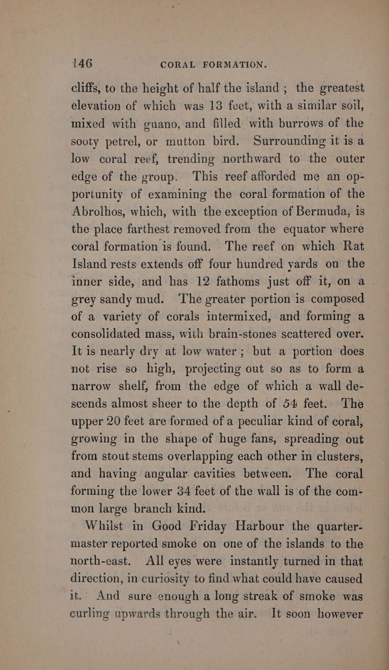 cliffs, to the height of half the island ; the greatest elevation of which was 13 fect, with a similar soil, mixed with guano, and filled with burrows of the sooty petrel, or mutton bird. Surrounding it 1s a low coral reef, trending northward to the outer edge of the group. This reef afforded me an op- portunity of examining the coral formation of the Abrolhos, which, with the exception of Bermuda, is the place farthest removed from the equator where coral formation is found. The reef on which Rat Island rests extends off four hundred yards on the inner side, and has 12 fathoms just off it, on a | grey sandy mud. ‘The greater portion is composed of a variety of corals intermixed, and forming a consolidated mass, with brain-stones scattered over. It is nearly dry at low water; but a portion does not rise so high, projecting out so as to form a narrow shelf, from the edge of which a wall de- scends almost sheer to the depth of 54 feet. The upper 20 feet are formed of a peculiar kind of coral, growing in the shape of huge fans, spreading out from stout stems overlapping each other in clusters, and having angular cavities between. The coral forming the lower 34 feet of the wall is of the com- mon large branch kind. Whilst in Good Friday Harbour the quarter- master reported smoke on one of the islands to the north-east. All eyes were instantly turned in that direction, in curiosity to find what could have caused it. And sure enough a long streak of smoke was eurling upwards through the air. It soon however