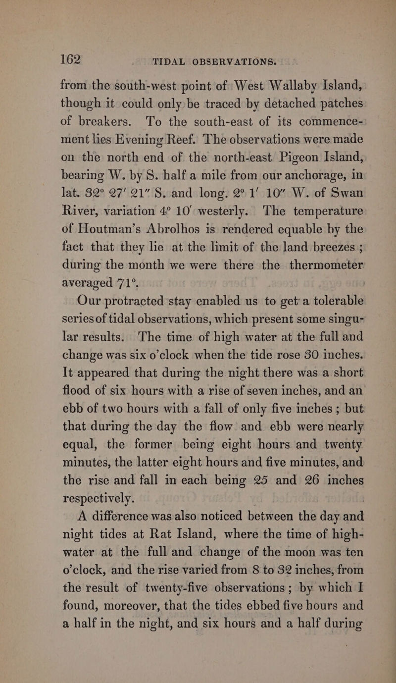 from the south-west point of West Wallaby Island, though it could only»be traced by detached patches of breakers. To the south-east of its commence- ment lies Evening Reef. The observations were made on the north end of the north-east Pigeon Island, bearing W. by S. half a mile from our anchorage, in lat. 82° 27’ 21” S. and long. 2° 1’ 10” W. of Swan River, variation 4° 10° westerly. The temperature of Houtman’s Abrolhos is rendered equable by the fact that they lie at the limit of the land breezes ; during the month we were there the thermometer averaged 71°. | Our protracted stay enabled us to a a tolerable series of tidal observations, which present some singu- lar results. The time of high water at the full and change was six o’clock when the tide rose 30 inches. It appeared that during the night there was a short flood of six hours with a rise of seven inches, and an ebb of two hours with a fall of only five inches ; but that during the day the flow and ebb were nearly equal, the former being eight hours and twenty minutes, the latter eight hours and five minutes, and the rise and fall in each being 25 and 26 inches respectively. A difference was also noticed beta een the day se night tides at Rat Island, where the time of high- water at the full and change of the moon was ten o'clock, and the rise varied from 8 to 32 inches, from the result of twenty-five observations ; by which I found, moreover, that the tides ebbed five hours and a half in the night, and six hours and a half during