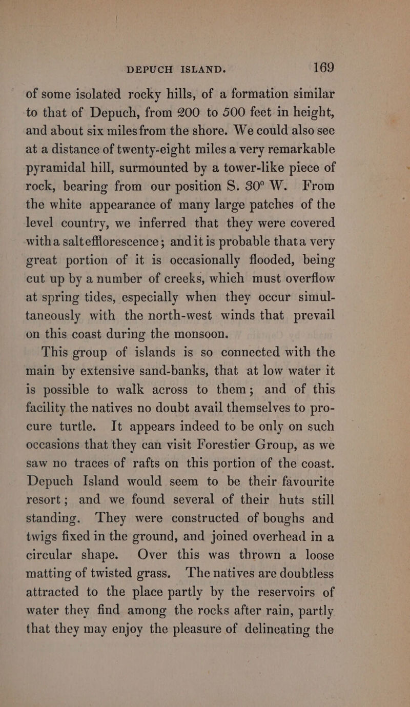 of some isolated rocky hills, of a formation similar to that of Depuch, from 200 to 500 feet in height, and about six milesfrom the shore. We could also see at a distance of twenty-eight miles a very remarkable pyramidal hill, surmounted by a tower-like piece of rock, bearing from our position S. 30° W. From the white appearance of many large patches of the level country, we inferred that they were covered witha saltefflorescence; and it is probable thata very great portion of it is occasionally flooded, being cut up by a number of creeks, which must overflow at spring tides, especially when they occur simul- taneously with the north-west winds that prevail on this coast during the monsoon. This group of islands is so connected with the main by extensive sand-banks, that at low water it is possible to walk across to them; and of this facility the natives no doubt avail themselves to pro- cure turtle. It appears indeed to be only on such occasions that they can visit Forestier Group, as we saw no traces of rafts on this portion of the coast. Depuch Island would seem to be their favourite resort; and we found several of their huts still standing. They were constructed of boughs and twigs fixed in the ground, and joined overhead in a circular shape. Over this was thrown a loose matting of twisted grass. ‘The natives are doubtless attracted to the place partly by the reservoirs of water they find among the rocks after rain, partly that they may enjoy the pleasure of delineating the