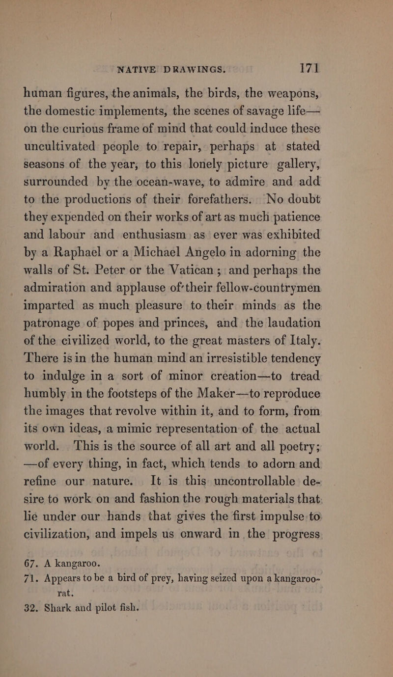 human figures, the animals, the birds, the weapons, the domestic implements, the scenes of savage life— on the curious frame of mind that could induce these uncultivated people to repair, perhaps at stated seasons of the year, to this lonely picture gallery, surrounded by the ocean-wave, to admire and add to the productions of their forefathers. No doubt they expended on their works of art as much patience and labour and enthusiasm as ever was exhibited by a Raphael or a Michael Angelo in adorning the walls of St. Peter or the Vatican; and perhaps the admiration and applause oftheir fellow-countrymen imparted as much pleasure to their minds as the patronage of popes and princes, and the laudation of the civilized world, to the great masters of Italy. There isin the human mind an irresistible tendency to indulge in a sort of minor creation—to tread humbly in the footsteps of the Maker—to reproduce the images that revolve within it, and to form, from its own ideas, a mimic representation of the actual world. ‘This is the source of all art and all poetry; —of every thing, in fact, which tends to adorn and refine our nature. It is this uncontrollable de- sire to work on and fashion the rough materials that: lie under our hands that gives the first impulse to. civilization, and impels us onward in the progress. 67. A kangaroo. 71. Appears to be a bird of prey, having seized upon a kangaroo- rat. | 32. Shark and pilot fish.