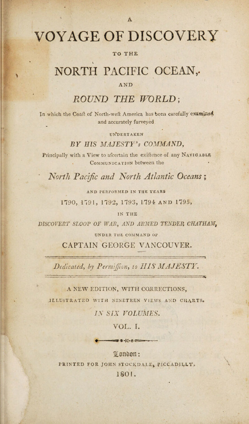 A VOYAGE OF DISCOVERY TO THE NORTH TACIFIC OCEAN,. \ AND ROUND THE WVRLD; In which the Coaft of North-weft America has been carefully cjamlAed and accurately furveyed UN*1)ERTAKEN BY ms MAJESTI ES COMMAND, Principally with a View to afcertain the exiftence of any Navigable, . Communication between the North Facljic mid North Atlantic Oceans % AND PERFORMED IN THE YEARS 1790, 1791, 1792, 1793, 1794 and 1795, IN THE DISCOVERT SLOOP OF WAR, AND ARMED TENDER CHATHAM, UNDER THE COMMAND OF CAPTAIN GEORGE VANCOUVER. Dedicated, by Perm 'ijficn, to 11 IS AIAJKSTl'. ~---:-rr:z—-. ' A NEW EDITION, WITH CORRECTIONS, .illustrated with nineteen views and charts* IN SIX VOLUMES, 1 VOL. I. . ® Jv*® < 5l0nt)on: I’KINTED for JOHN STOCKDALE, ^TCCADlhLY* 1801.