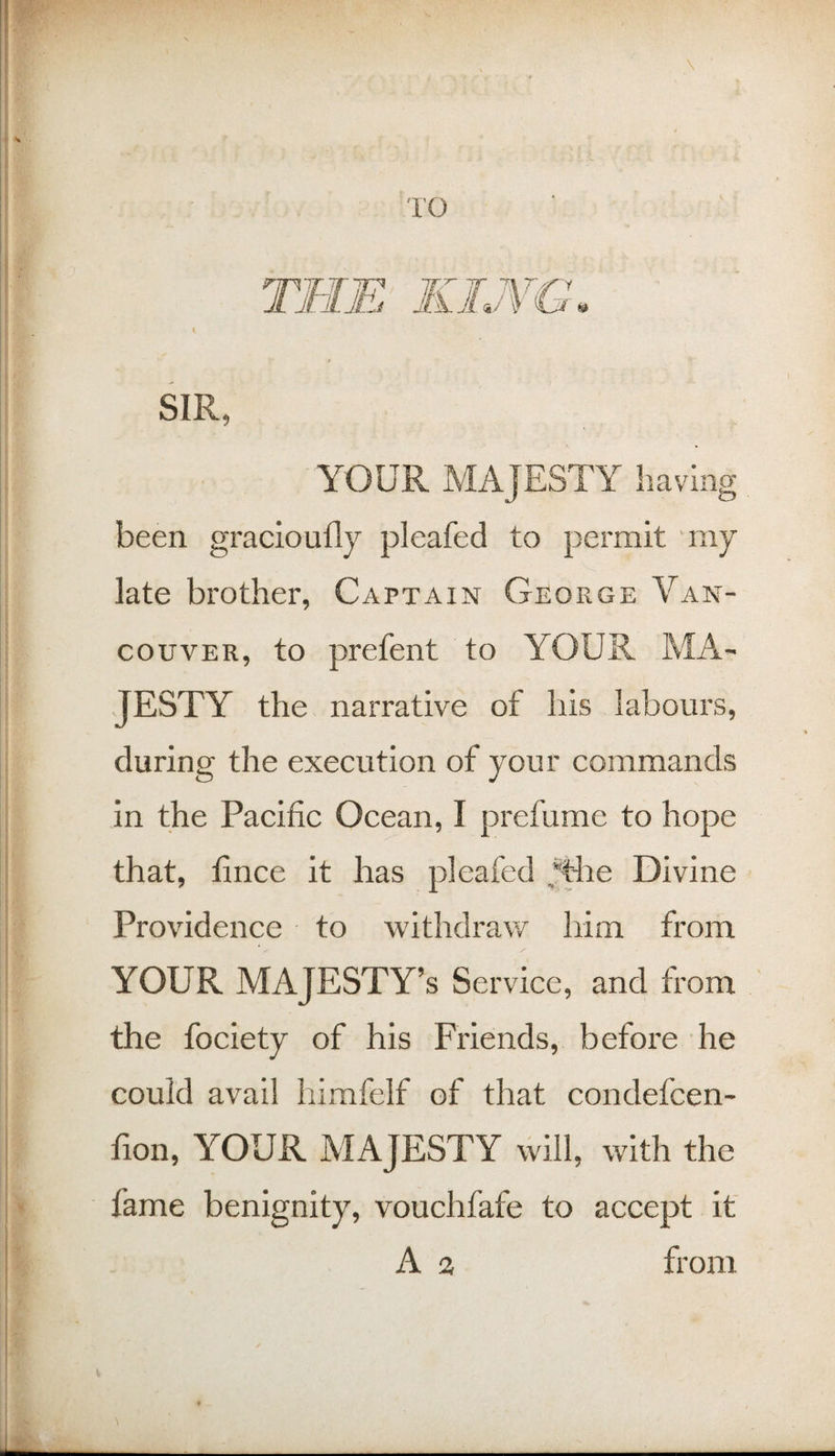 10 { SIR, YOUR MAJESTY having been gracloufly pleafed to permit niy late brother, Captain George Van¬ couver, to prefent to YOUR MA¬ JESTY the narrative of his labours, during the execution of your commands in the Pacific Ocean, I prefume to hope that, fince it has pleafed ,^ie Divine Providence to withdraw him from YOUR MAJESTY’S Service, and from the fociety of his Friends, before he could avail himfelf of that condefcen- fion, YOUR MAJESTY will, with the fame benignity, vouchfafe to accept if A a from