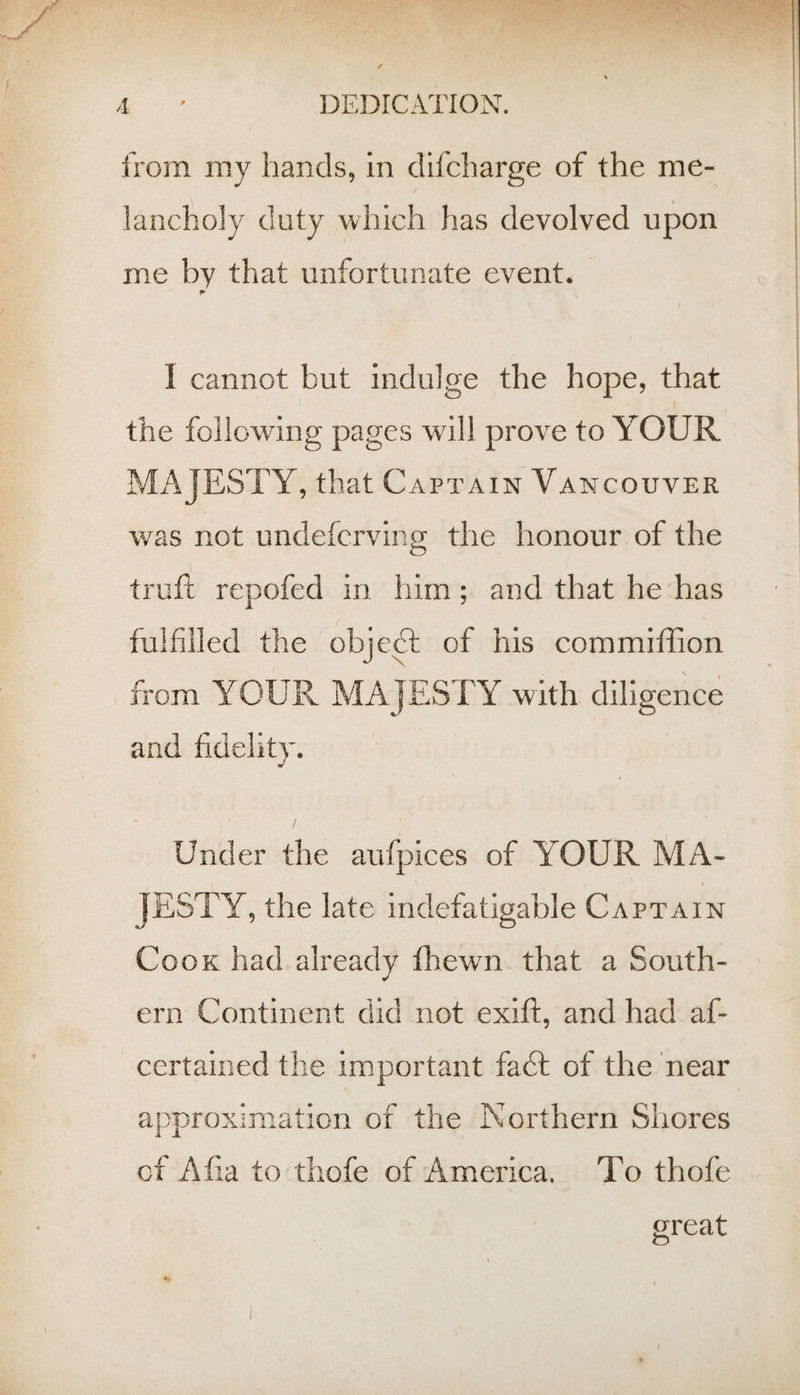 from my hands, in dlfcharge of the me¬ lancholy duty which has devolved upon me by that unfortunate event. 1 cannot but indulge the hope, that the following pages will prove to YOUR MAJESTY, that Captain Vancouver was not undefcrving the honour of the trufi; repofed in him ; and that he has fulfilled the objeA of his commiffion from YOUR MAJESTY with diligence and fidelitv. J Under the aufpices of YOUR IvfA- JESTY, the late indefatigable Captain Cook had already fliewn that a South¬ ern Continent did not exift, and had af- certained the important faff of the near approximation of the Northern Sliores ct Alia to thofe of America. To thofe great