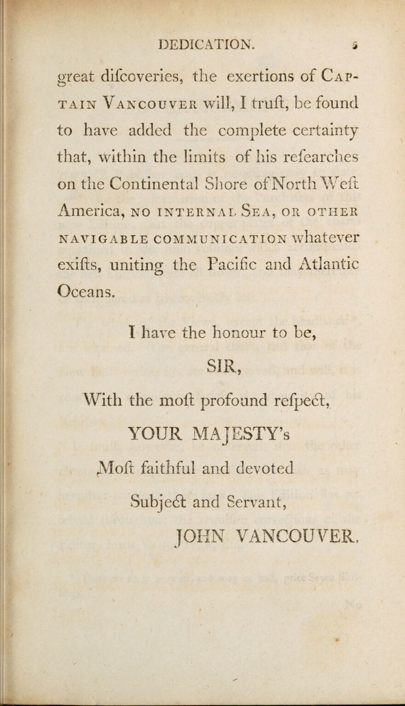 great difcoveries, the exertions of Cap¬ tain Vancouver will, I trufl, be found to have added the complete certainty that, within the limits of his I'efearches on the Continental Sliore of North V/eft America, no internal Sea, or other NAVIGABLE COMMUNICATION whatever exifts, uniting the Pacific and Atlantic Oceans. / I have the honour to be, SIR, With the moll profound refpedl, YOUR MAJESTY’S A'loft faithful and devoted •Subjedl and Ser\^ant, JOHN VANCOUVER.