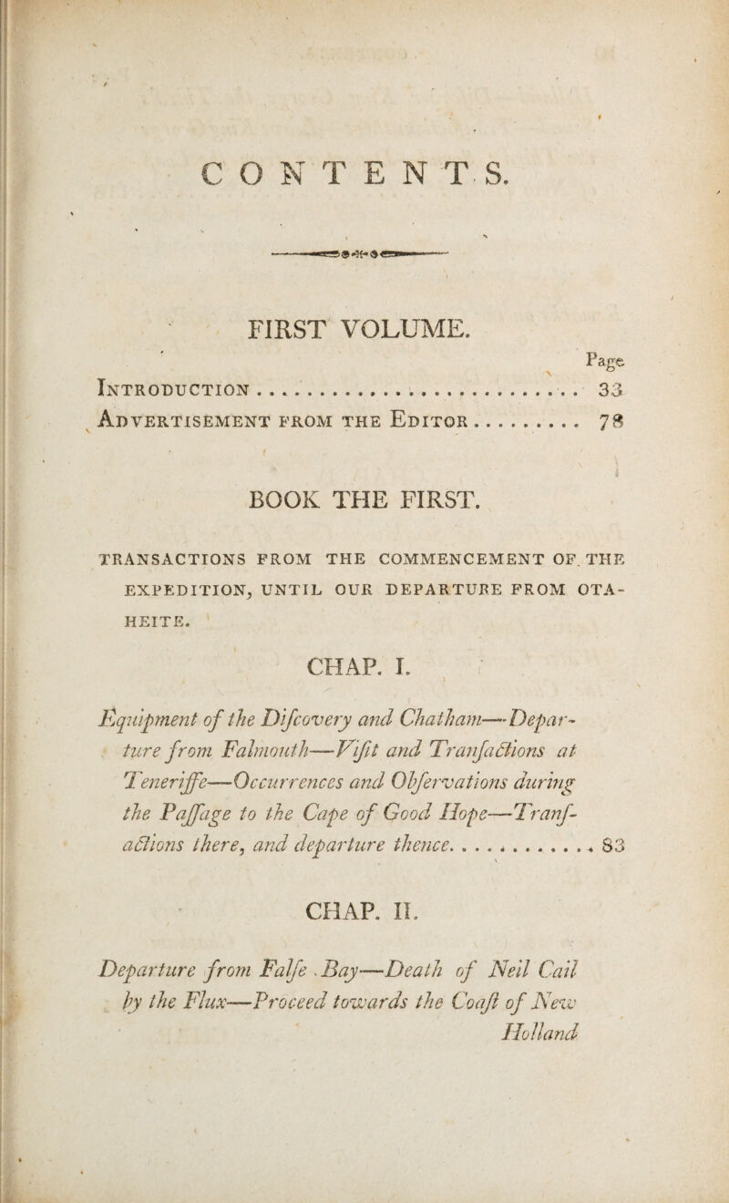 CONTENTS. . ^ f FIRST VOLUME. Page Introduction ...... 33 Advertisement from the Editor. 78 \ i BOOK THE FIRST. TRANSACTIONS FROM THE COMMENCEMENT OF. THE EXPEDITION^ UNTIL OUR DEPARTURE PROM OTA- HEITE. CHAP. I. \ Pjqiilpment of the Dlfcovery and Chatha^n—Depar¬ ture from Falmouth—Vifit and Tranfa3ions at Feneriffe—Occurrences and Ohfervatio72s during the Pajfage to the Cape of Good Hope—Tranf- actions there ^ and departure thence, ... *..S3 CHAP. II. Depai'ture from Falfe ^ Bay—Death of Nell Call hy the Flux—Proceed towards the Coaji of Neve Holland