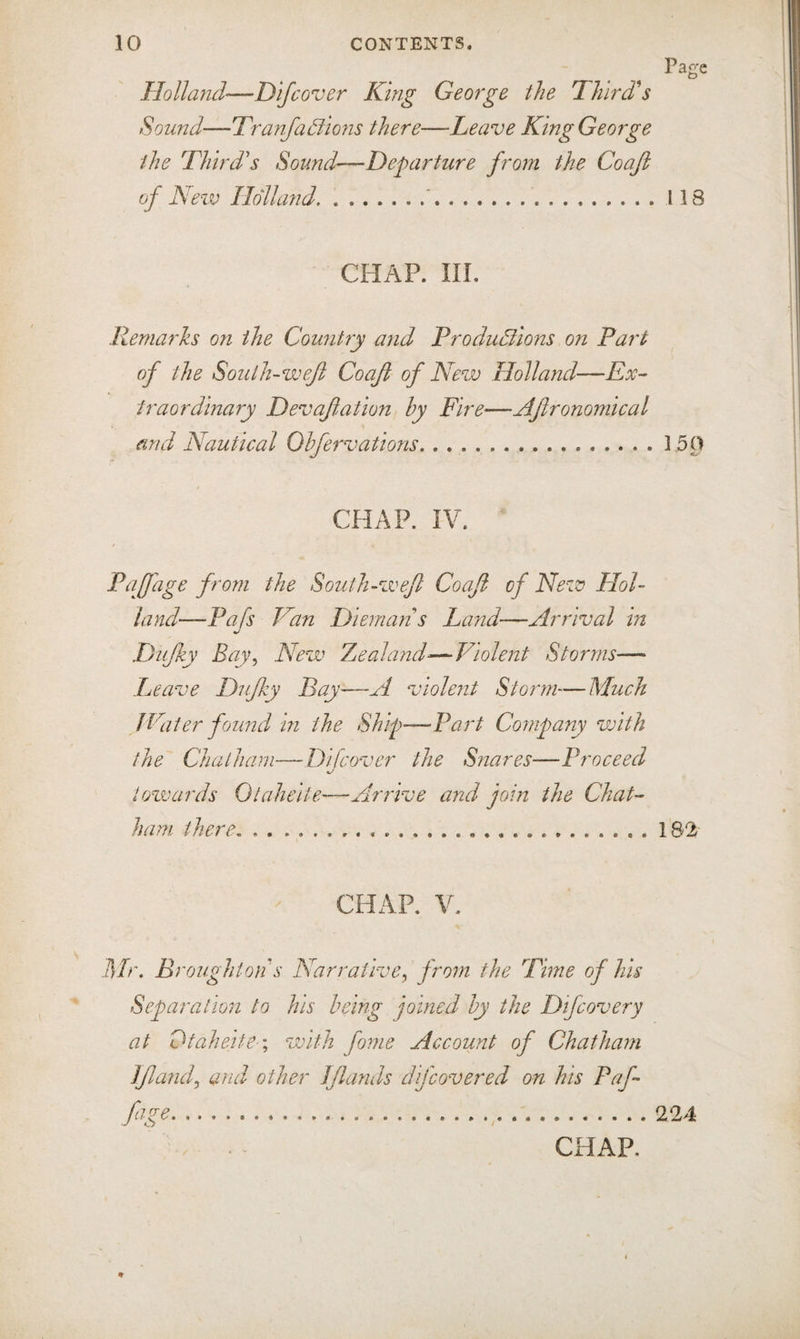 Holland'—Dlfcover King George the Third's Sound—TranfaBions there—Leave King George the Third's Sound—Departure from the Coajl 'evo Holland.'.118 CHAP. III. Remarks on the Country and ProduBions on Part of the South-weji Coafi of New Holland—Ex¬ traordinary Devafation by Fire—Afronomical and Nautical Olfervations.150 CHAP. IV. Paffage from the South-wefl Coaji of New HoU land—Pafs Van Diemans Land-—Arrival in Dujky Bay^ New Tjcaland^—Violent Storms— Leave Dujky Bay—A violent Storm—Much f Eater found in the Ship—Part Company vjith the Chatham—Dlfcover the Snares—Proceed towards Otahelie.—Arrive and pin the Chat¬ ham there.182 CHAP. V. Mr. B, 'oughton s Narrative^ from the Time of his Separation to his being joined by the Difcovery at Dtahefte \ with fome Account of Chatham Ifamf and other Jflands difeovered an his Paf¬ fage....224