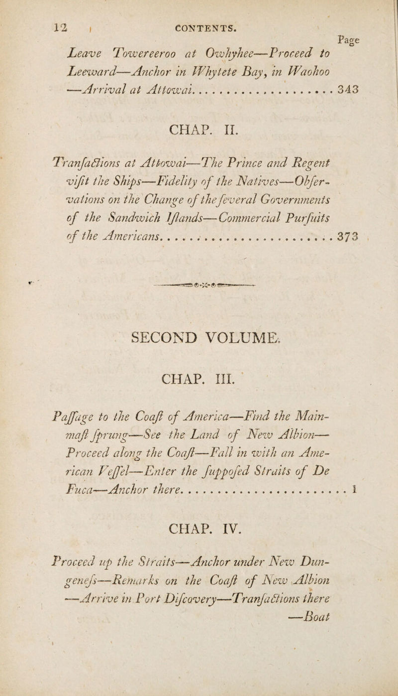 Leave Towereeroo at Owhyhee—Proceed to Leeward—Anchor In Whylete Bay, in PPaohoo I —Arrival at Attowai.343 CHAP. 11. TranJaBlons at Attowai—The Prince and Regent vifit the Ships—Fidelity of the Natives—Ohfer^ vations on the Change of the feveral Governments of the Sandwich IJlands—Commercial Purfuits of the Americans..373 SECOND VOLUME. CHAP. in.' Pajfuge to the Cooji of America—Find the Main-- maft fprung—-See the Land of New Albion—» Proceed along the Coafl—Fall in with an Ame¬ rican Fejfel—Enter the fuppofed Straits of De Flic a—Anchor there.1 CHAP. IV. Proceed up the Straits—Anchor under New Dun- genejs—Remarks on the Coaji of New Albion —Arrive in Port Difcovery—Tranfadtions there —Boat