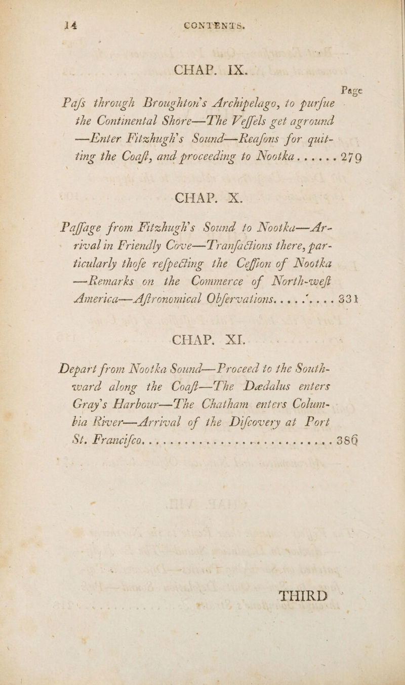 CHAP. IX. Page Pajs through Broughton s Archipelago, to purfue the Continental Shore—Phe Vejfels get aground —Enter Fitzhugli s Sound'—Reajons for quit- ting the Coajl^ and proceeding to Nootka.279 ' \ CHAP. X. Pcijfage from Fitzhugli s Sound to Nootha—Ar^ rival in Friendly Cove—P\anfaBions there^ par- iicularly thofe refpe6ling the Ceffion of Nootka —Remarks on the Commerce of North-weft America—Af rommical Ohfervations.331 CHAP, XL Depart from Nootka Sound—Proceed to the South¬ ward along the Coafl—-The Dt^dalus enters Gray s Harbour—Fhe Chatham enters Colum¬ bia River—Arrival of the Difeovery at Port St. Francifeo....38Q THIRD