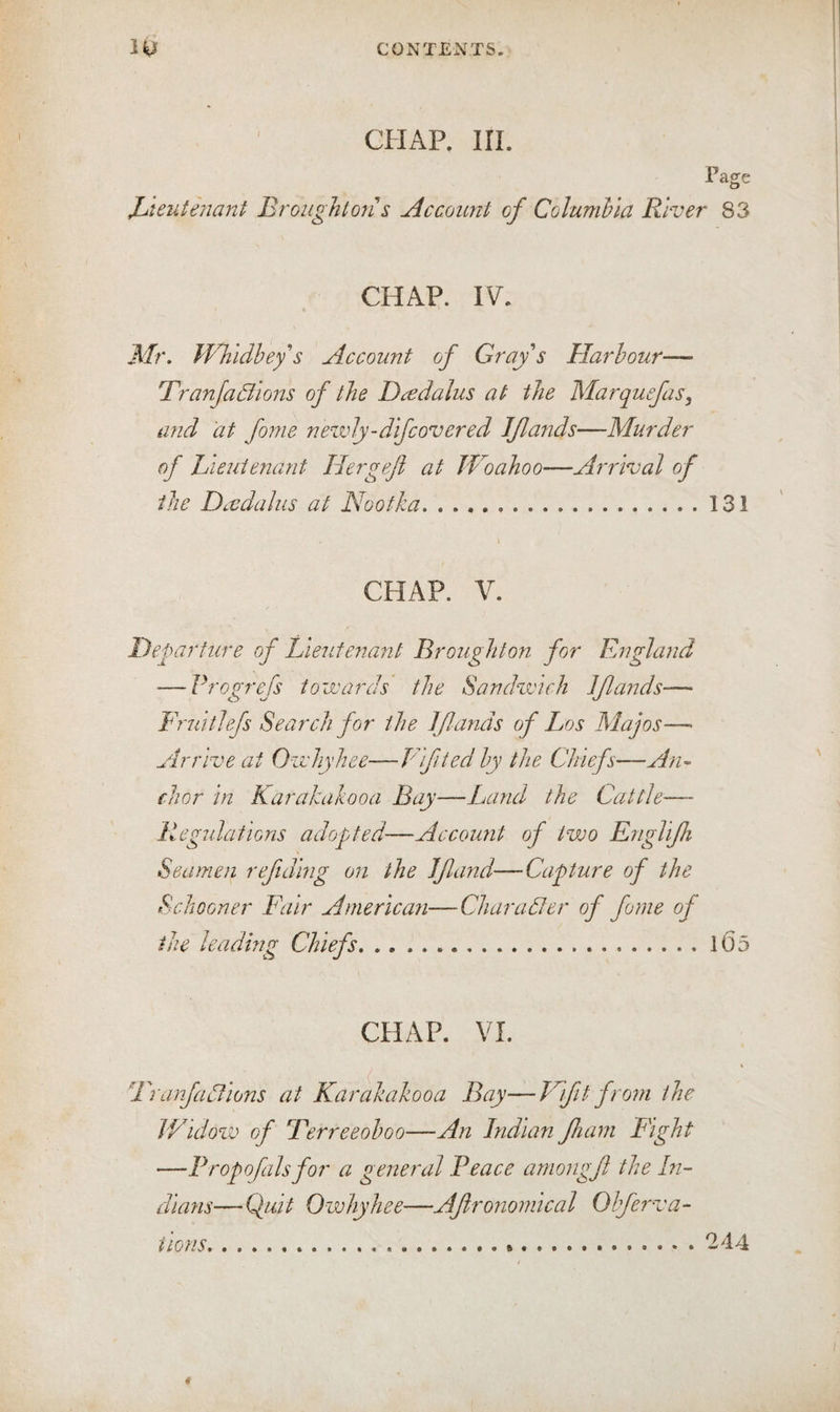 CHAP. m. Fagfe Xjieuteiiant Broughton s Account of Columhia River 83 CHAP. IV. Mr. Whidbey s Account of Gray s Harbour— TranJaBlons of the Dcedalus at the Marquefas, and 'at fome nezvJy-dif covered Iflaiids—Murder of Lieutenant Hergeji at Woahoo—Arrival of the Daedalus at Nootka.131 CHAP. V. Departure of Lieutenant Broughton for England ■—Frogrefs towards the Sandwich Jflands— FruitJefs Search for the Jflands of Los Majos—■ Arrive at Owhyhee—Vifited by the Chiefs—An^ chor In Karakakooa Bay—Land the Cattle— Regulations adopted—Account of two Englljh Seamen reftdlng on the If and—Capture of the Schooner Fair American—Charadler of fome of the leading Chiefs.105 CHAP. VI. Franfadflons at Karakakooa Bay—Vlfit from the IVldow of Ferreeoboo—An Indian fiani Fight —Fropofalsfor a general Peace amongf the In¬ dians— Q^ult Owhyhee—Afronomlcal Obferva- iions. 244