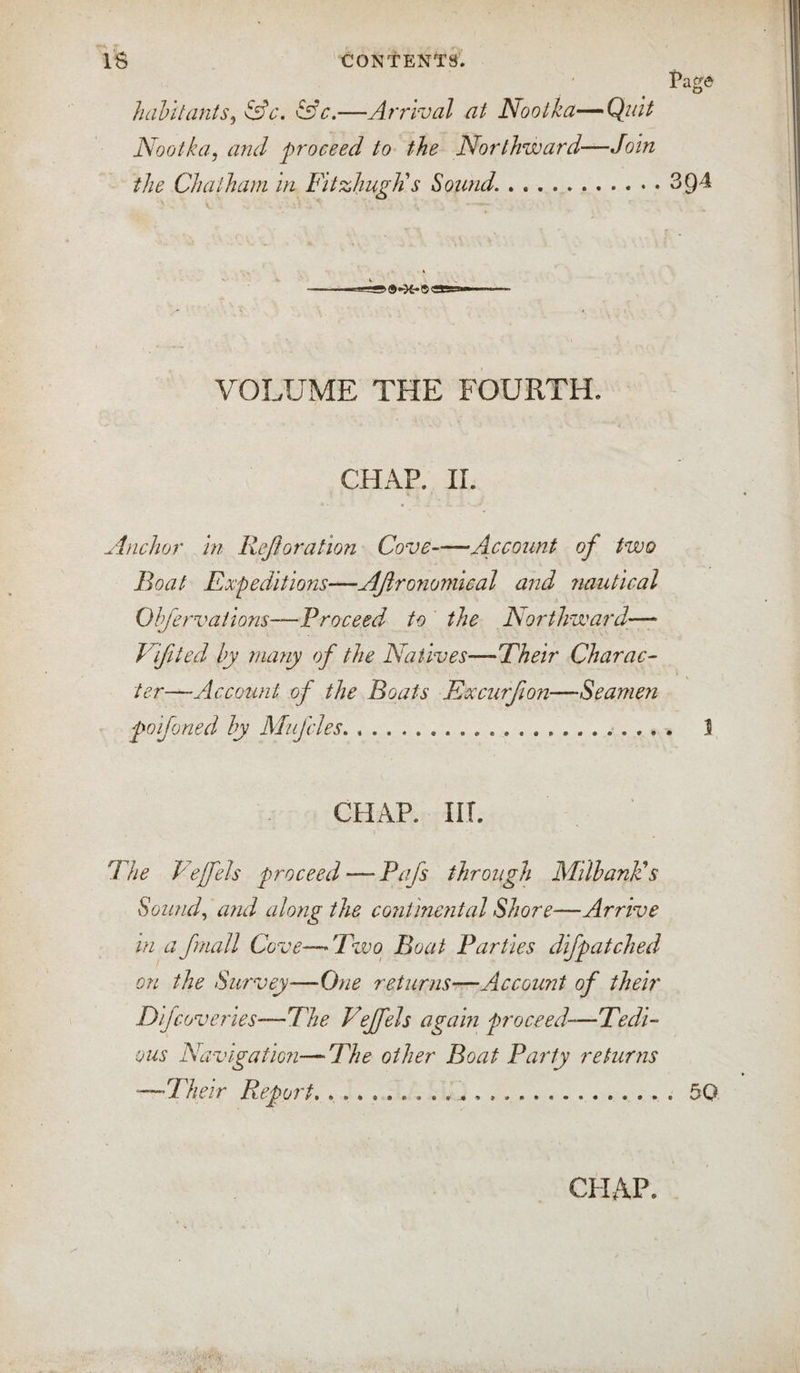 hahltants^ &amp;c\ ^c.—Arrival at Nooika—Quit Nootka, and proceed to the Northward—Join the Chatham in FitzhugJi s Sound... VOLUME THE FOURTH. CHAP. ir. Anchor hi Rejhration Cove-Account of two Boat Expeditions—AJironomieal and nautical Ohfervaiions—Proceed to the Northward—• Vifited by many of the Natives—Their Charac¬ ter—Account of the Boats Excurfwn—Seamen poifoned by Miifcles. .. CHAP. IIT. The Vejfels proceed — Pafs through MilbanPs Sowuh and along the continental Shore—Arrive in a fmall Cove—A^wo^ Boat Parties difpatched on the Survey—One returns—Account of their Difcoveries—The Vejfels again proceed—Tedi¬ ous Navigation—The other Boat Painty returns —Their Report.. ..