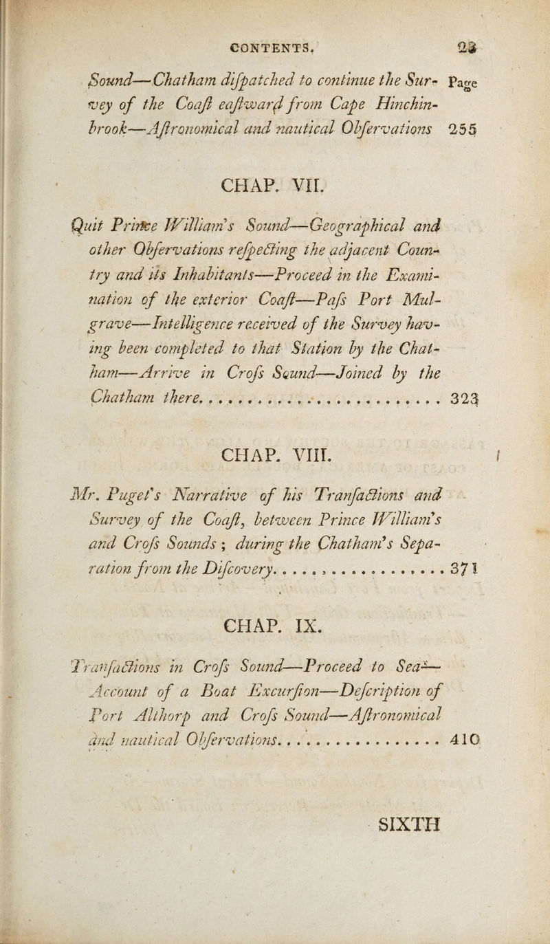 Sound—Chatham dlfpatcJied to continue the Siir^ Page roey of the Coaji eajiwarf from Cape Hinchin- brook—Agronomical and nautical Olfervations ^255 CHAP. VIr. (^uit Piir^e William s Sound—Geographical and other Qhfervations refpeBmg the adjacent Coun-- try and ih Inhabitants—Proceed in the Exanii- 7iation of the exterior Coaft—Pafs Port MuU grave—Intellige?ice received of the Survey hav¬ ing been completed to that Station by the Chat¬ ham—Arrive in Crofs Sound—Joined by the Chatham there, . .,.... 323 CHAP. VIIT. I Pageds Narrative of his Pranfaliions mid Survey of the Coafl^ between Prince WilUanis and Crofs Sounds ; during the ChathanCs Sepa¬ ration from the Difcovery, 371 CHAP. IX. 'Tranfadlions in Crofs Sound—Proceed to Sea- Account of a Boat Excurfton—Dejcription of Port Althorp and Crofs Sound—Agronomical cind nautical Obfervations, .410 SIXTH