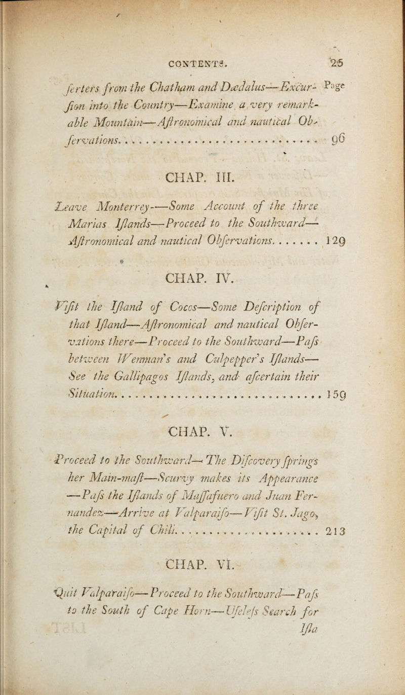 / CONTENTS. '2:5 ferlers from the Chatham a7id Dcedalus—Excur- fan into the Count7y—Rxayidne^a.very remark- able Mo7intciin—AJironomical and nautical Ob' Jervations. . .... 9^ V CHAP. III. Reave Monterrey-Some Accoimt of the three Marias IJIands—Proceed to the Southward— AJironomical and nautical Obfervations., ^ 29 CHAP. IV. V'lfit the If and of Cocos—Some Defcription of that IJland—AJironomical and nautical Objer- vations there-—Proceed to the Southward—Pafs betzveen J-Vmvians and Culfeppet'’’s IJIands— See the Gallipagos IJIands. and afcertain their Siiiiation.....159 CHAP. V. ■Proceed to the Southward—' Phe Difco-vejy fprings her Mam-maji—Scurvy makes its Appearance —Pafs the If ands of Majfafuero and Juan Per- ?iandez-—^Arrive at Pdlparajfo—Plft St. Jago^, tf-he Capital of Chili. . ... 2i3 CHAP. VL~ Pcdpa'raifo—Proceed to the Southward^—Pafs to the South of Cape Horn—Ifelejs Search for Ida