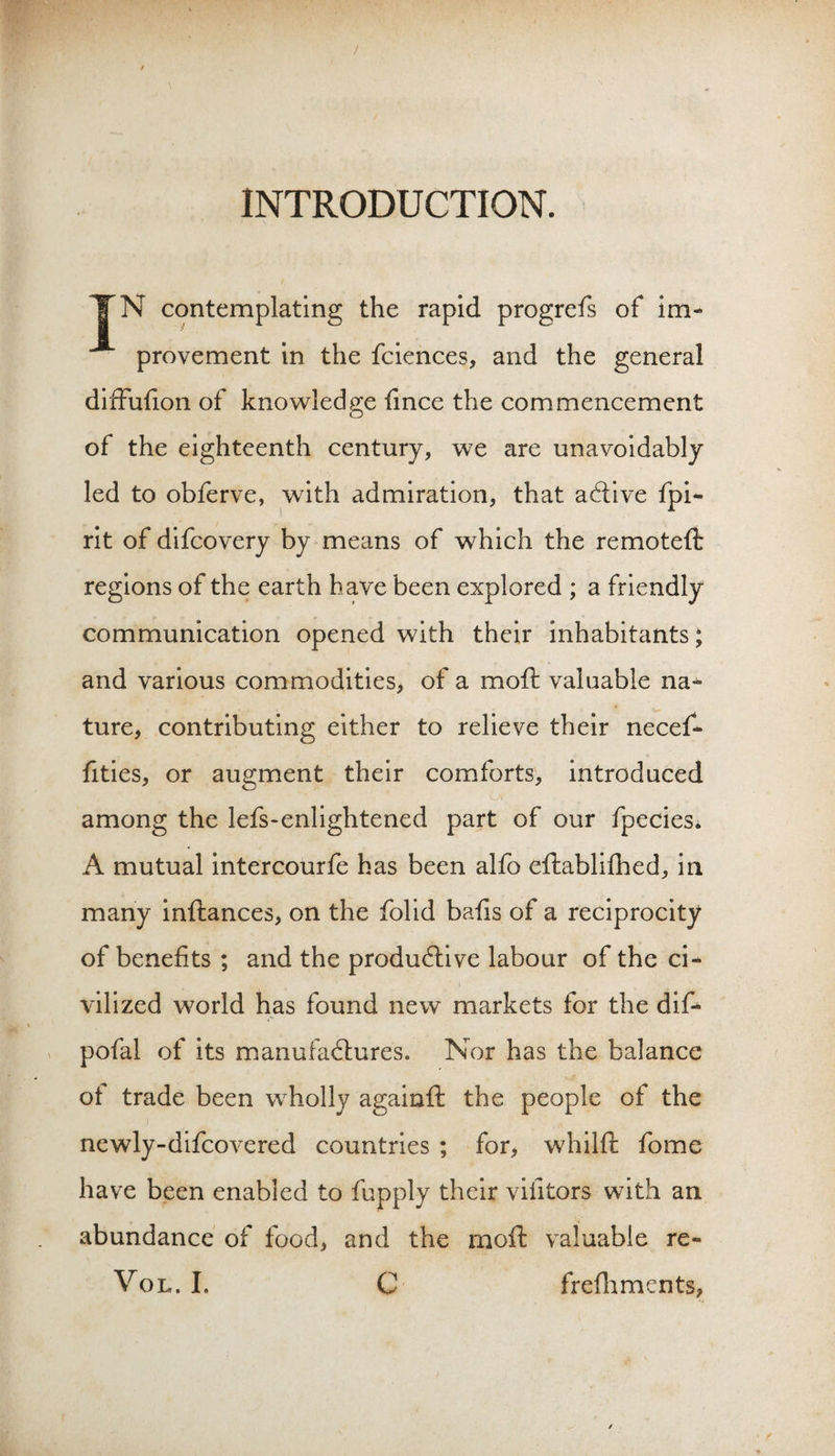 / / INTRODUCTION. *TN contemplating the rapid progrefs of im¬ provement in the fciences, and the general diffulion of knowledge iince the commencement of the eighteenth century, we are unavoidably led to oblerve, with admiration, that active fpi- rit of difcovery by means of which the remoteft regions of the earth have been explored ; a friendly communication opened with their inhabitants; and various commodities, of a moft valuable na¬ ture, contributing either to relieve their necef- fities, or augment their comforts, introduced among the lefs-enlightened part of our fpecies* A mutual intercourfe has been alfo eftablillied, in many inftances, on the folid balls of a reciprocity of benefits ; and the productive labour of the ci¬ vilized world has found new markets for the dif- pofal of its manufactures. Nor has the balance ot trade been wholly againft the people of the newly-difcovered countries ; for, whilft fome have been enabled to fupply their vilitors with an abundance of food, and the moft valuable re- VoL. L C frefliments,