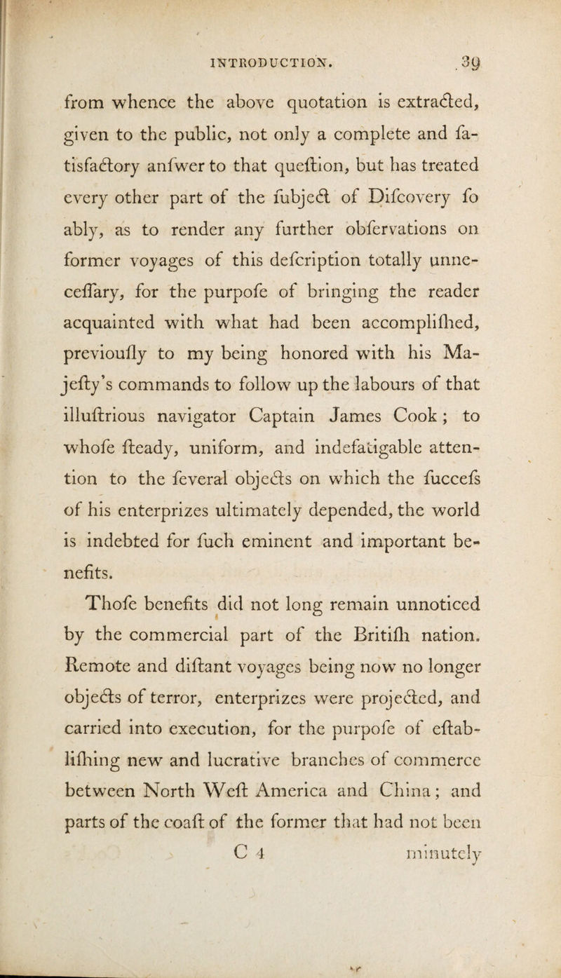 from whence the above quotation is extracted, given to the public, not only a complete and fa- tisfadlory anfwer to that queftion, but has treated every other part of the fubjedl of Difcovery fo ably, as to render any further obfervations on former voyages of this defcription totally unnc- ceflary, for the purpofe of bringing the reader acquainted with what had been accomplilhed, previoully to my being honored with his Ma- jefty’s commands to follow up the labours of that illuftrious navigator Captain James Cook; to whofe fteady, uniform, and indefatigable atten¬ tion to the feveral objeds on which the fuccefs of his enterprizes ultimately depended, the world is indebted for fuch eminent and important be¬ nefits. Thofe benefits did not long remain unnoticed by the commercial part of the Britifli nation. Remote and dlftant voyages being now no longer objeds of terror, enterprizes were projeded, and carried into execution, for the purpofe of eflab- lifliing new and lucrative branches of commerce between North Weft America and China; and parts of the coaft of the former that had not been C 4 minutelv