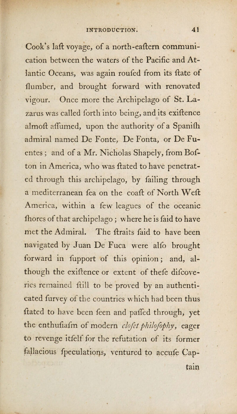 Cook’s laft voyage, of a north-eaftern communi¬ cation between the w^aters of the Pacific and At¬ lantic Oceans, was again roufed from its ftate of dumber, and brought forward wdth renovated vigour. Once more the Archipelago of St. La¬ zarus was called forth into being, and its exifiience almofl; afiumed, upon the authority of a Spanifh admiral named De Fonte, De Fonta, or De Fu- entes ; and of a Mr. Nicholas Shapely, from Bof- ton in America, who w^as ftated to have penetrat¬ ed through this archipelago, by falling through a mediterranean fea on the coafl: of North Weft America, wdthin a few leagues of the oceanic fhores of that archipelago ; where he is faid to have met the Admiral. The ftraits faid to have been navigated by Juan De Fuca w-ere alfo brought forward in fupport of this ppinion; and, al¬ though the exiftence or extent of thefe difcove- ries remained ftill to be proved by an authenti¬ cated furvey of the countries w hich had been thus ftated to have been feen and pafTed through, yet the enthufiafm of modern dofet phtlojophyy eager to revenge itfelf for the refutation of its former fallacious fpeculatior&gt;s, ventured to accufe Cap¬ tain