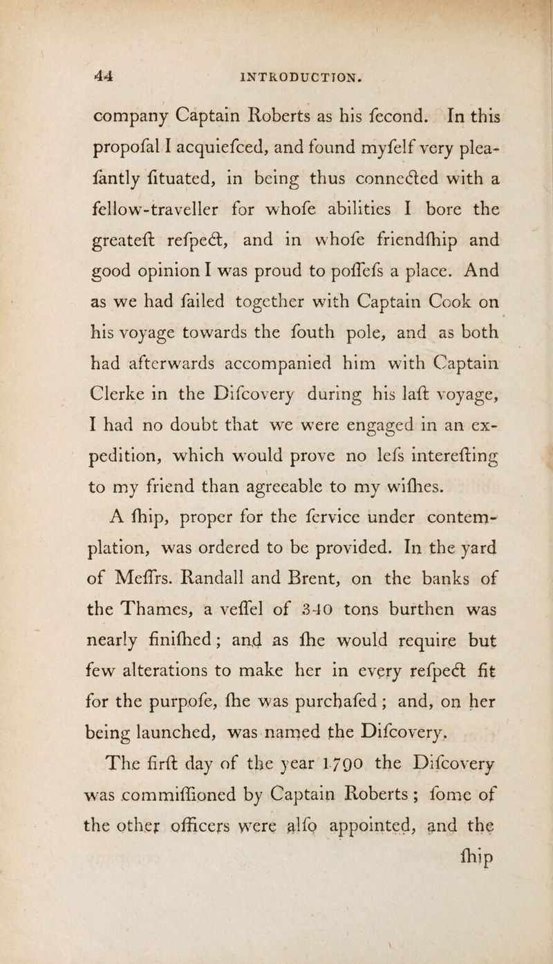 company Captain Roberts as his fecond. In this propofal I acquiefced, and found myfelf very plea- fantly fituated, in being thus connedled with a fellow-travxller for whofe abilities I bore the greateft refpedl, and in whofe friendfhip and good opinion I was proud to poflefs a place. And as we had failed together with Captain Cook on his voyage towards the fouth pole, and as both had afterwards accompanied him with Captain Clerke in the Difeovery during his laft voyage, I had no doubt that we were engaged in an ex¬ pedition, which would prove no lefs interefting to my friend than agreeable to my wiflies. A fhip, proper for the fervice under contem¬ plation, was ordered to be provided. In the yard of Meffrs. Randall and Brent, on the banks of the Thames, a veffel of 340 tons burthen was nearly finlfhed; and as fhe would require but few alterations to make her in every refped: fit for the purpofe, fhe was purchafed; and, on her being launched, was narned the Difeovery. The firft day of the year 1790 the Difeovery was commiflioned by Captain Roberts ; fome of the othet officers were alfo appoirited, ^nd the