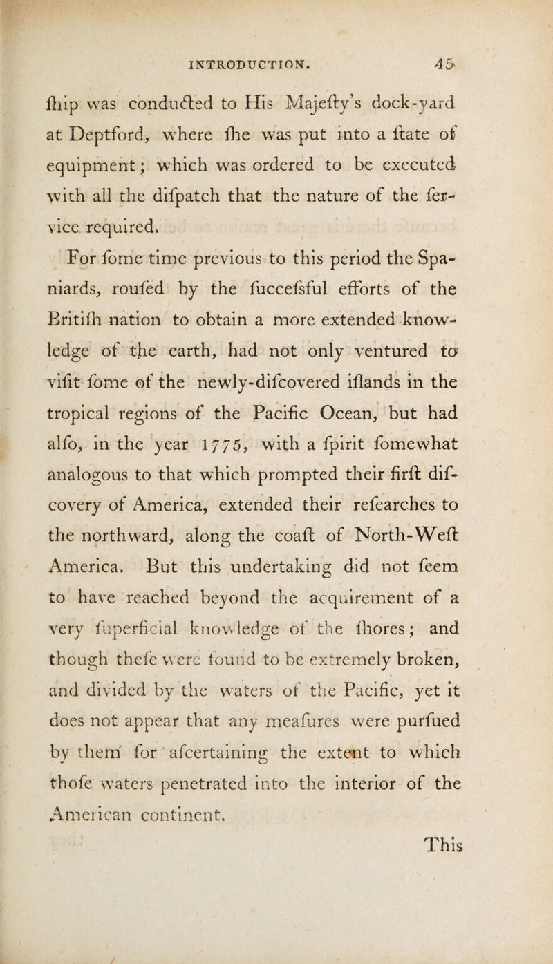 111 ip was conduftsd to His Majefty’s dock-yard at Deptford, where fhe was put into a ftate ot equipment; which was ordered to be executed with all the difpatch that the nature of the fer- vice required. / For fome time previous to this period the Spa¬ niards, rouied by the fuccefsful efforts of the Britifli nation to obtain a more extended know- I ledge of the earth, had not only ventured to vifit fome of the newly-difcovered iflands in the tropical regions of the Pacific Ocean, but had alfo, in the year 17/5, with a fpirit fomewhat analogous to that which prompted their firfi: dif- covery of America, extended their refearches to the northward, along the coafl of North-Weft America. But this undertaking did not feem to have reached beyond the acquirement of a very fuperficlal knowledge of the fhores; and though thefe were found to be extremely broken, and divided by the waters of the Pacific, yet it does not appear that any meafiires were purfued by them' for ‘ afcertalning the extent to which thofe waters penetrated into the interior of the American continent. This /