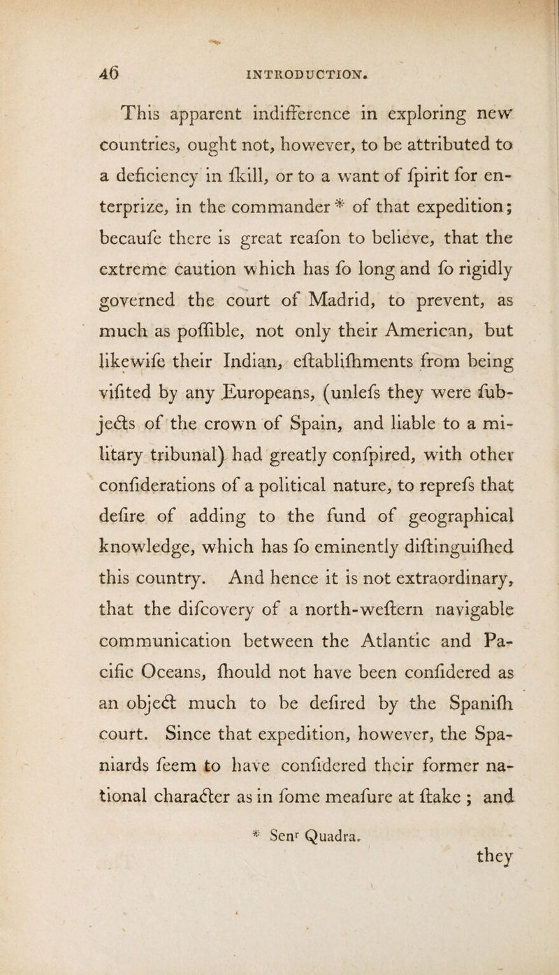 This apparent indifference in exploring new countries, ought not, however, to be attributed to a deficiency in fkill, or to a want of fpirit for en- terprize, in the commander^ of that expedition; becaufe there is great reafon to believe, that the extreme caution which has fo long and fo rigidly governed the court of Madrid, to prevent, as much as poffible, not only their American, but likewife their Indian, efhablifhments from being vifited by any .Europeans, (unlefs they were fub- jedlsi of the crown of Spain, and liable to a mi¬ litary tribunal) had greatly confpired, with other confiderations of a political nature, to reprefs that defire of adding to the fund of geographical knowledge, which has fo eminently difflnguifhed this country. And hence it is not extraordinary, that the difeovery of a north-weftern navigable communication between the Atlantic and Pa¬ cific Oceans, fhould not have been confidered as an objedl much to be defired by the Spanifh court. Since that expedition, however, the Spa¬ niards feem to have confidered their former na¬ tional character as in fome meafure at flake ; and Senr Quadra. they