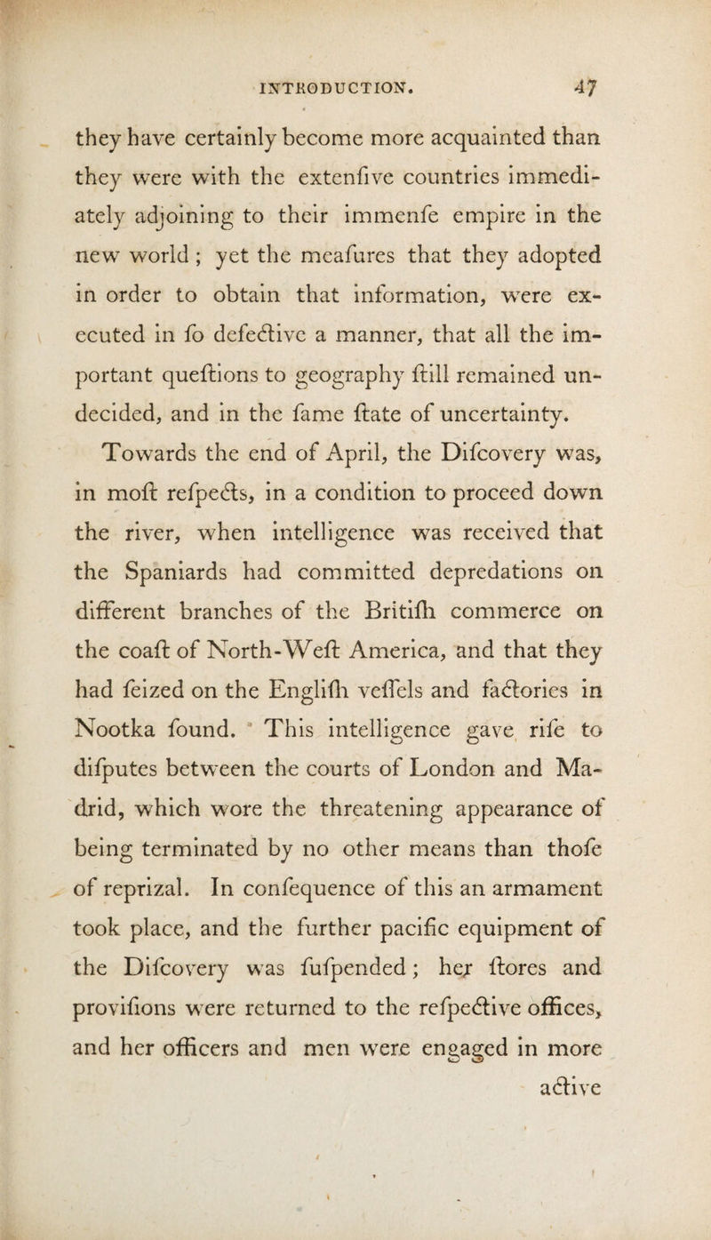 they have certainly become more acquainted than they were with the extenfive countries immedi¬ ately adjoining to their immenfe empire in the new world ; yet the meafures that they adopted in order to obtain that information, wxre ex¬ ecuted in fo defective a manner, that all the im¬ portant queftions to geography ftill remained un¬ decided, and in the fame ftate of uncertainty. Towards the end of April, the Difcovery was, in moft refpe6ls, in a condition to proceed down the river, when intelligence was received that the Spaniards had committed depredations on different branches of the Britifh commerce on the coaft of North-Weft America, and that they had feized on the Engliili veffels and factories in Nootka found. This intelligence gave, rife to difputes between the courts of London and Ma¬ drid, which wore the threatening appearance of being terminated by no other means than thofe of reprizal. In confequence of this an armament took place, and the further pacific equipment of the Difcovery was fufpended; he;* ftores and provifions were returned to the refpe&lt;ftive offices, and her officers and men were enaasred in more acftive