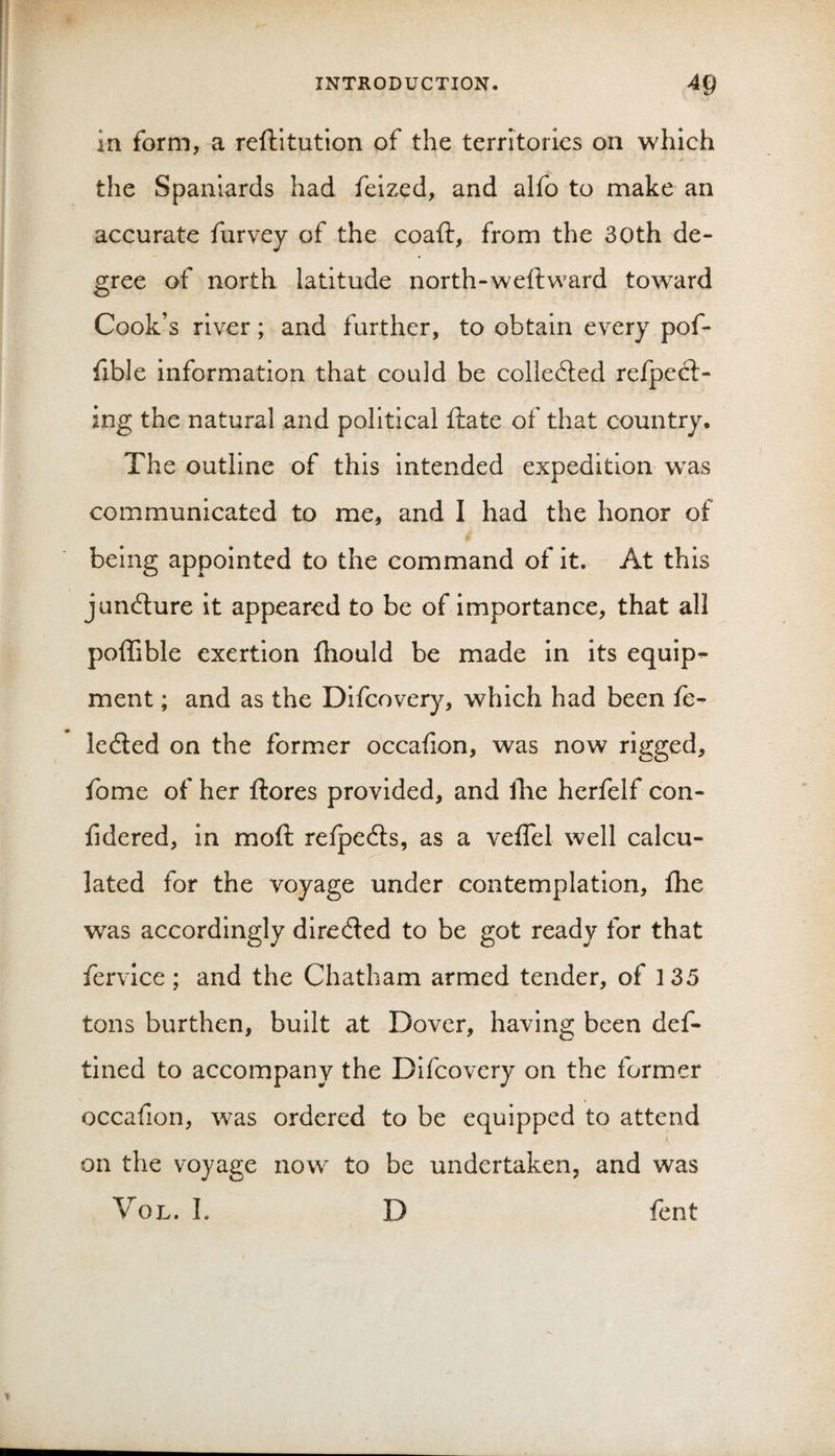 in form, a reftitution of the territories on which the Spaniards had feized, and alfo to make an accurate furvey of the coaft, from the 30th de¬ gree of north latitude north-weftward toward Cook’s river; and further, to obtain every pof- fible information that could be colledted refpecl- ing the natural and political ftate of that country. The outline of this intended expedition was communicated to me, and I had the honor of being appointed to the command of it. At this juncture it appeared to be of importance, that all poffible exertion fhould be made in its equips ment; and as the Difcovery, which had been fe- ledled on the former occafion, was now rigged, fome of her ftores provided, and llie herfelf con- fidered, in moft relpedts, as a veflel well calcu¬ lated for the voyage under contemplation, fhe was accordingly diredled to be got ready for that fervice; and the Chatham armed tender, of 135 tons burthen, built at Dover, having been def- tined to accompany the Difcovery on the former occafion, was ordered to be equipped to attend on the voyage now to be undertaken, and was VoL. 1. D fent