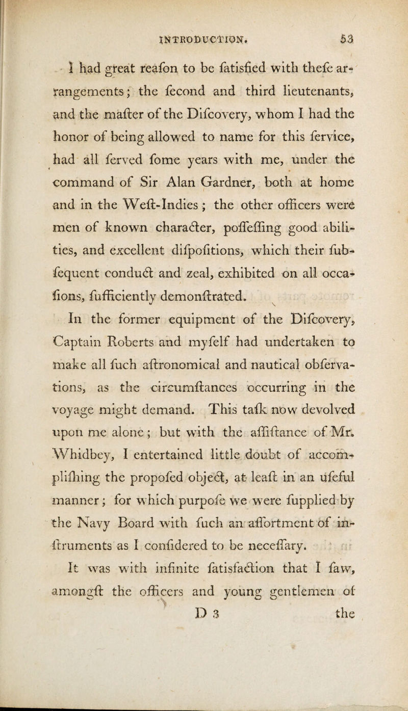 ■ 1 had great reafon to be fatisfied with thefe ar¬ rangements ; the fecond and third lieutenants, and the mafter of the Difcovery, w^hom I had the honor of being allowxd to name for this fervice, had' all ferved fome years with me, under the command of Sir Alan Gardner, both at home and in the Weft-Indies; the other officers were men of known charadter, pofleffing good abili¬ ties, and excellent difpofitions, which their fub- fequent condud: and zeal, exhibited on all occa- fions, fufficiently demonftrated* In the former equipment of the Difcox^ery, Captain Roberts and myfelf had undertaken to make all fuch aftronomical and nautical obferva- tions, as the circumftances occurring in the voyage might demand. This talk now devolved upon me alone; but with the affiftance of Mr„ Whidbev, I entertained little doubt of accom^ plifliing the propofed objed, at leaft in an lifeful manner; for which purpofe we were fupplied by the Navy Board with fuch an affortment of in- ftruments as I confidered to be neceftary. It was with infinite fatisfadion that I faw, amongft the officers and young gentlemen of D 3 the