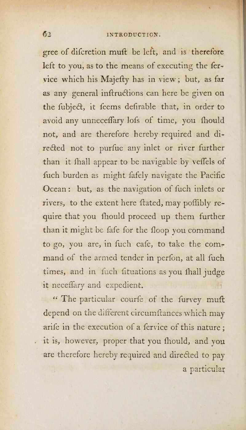 gree of difcrction muft be left, and is therefore left to you, as to the means of executing the fer- vice which his Majefty has in view; but, as far as any general inftrudlions can here be given on the fubjedt, it feems defirable that, in order to avoid any unneceffary lofs of time, you fhould not, and are therefore hereby required and di- redled not to purfue any inlet or river further than it diall appear to be navigable by veffels of fuch burden as might fafely navigate the Pacific Ocean: but, as the navigation of fuch inlets or rivers, to the extent here ftated, may poffibly re¬ quire that you fiiould proceed up them further than it might be fafe for the floop you command to go, you are, In fuch cafe, to take the comr mand of the armed tender in perfon, at all fuch times, and in fich fituations as you lhall judge it necefiary and expedient. The particular courfe of the furvey muft depend on the different circumftances which may arife in the execution of a fervlce of this nature; . it Is, however, proper that you fliould, and you are therefore hereby required and diredled to pay a particular