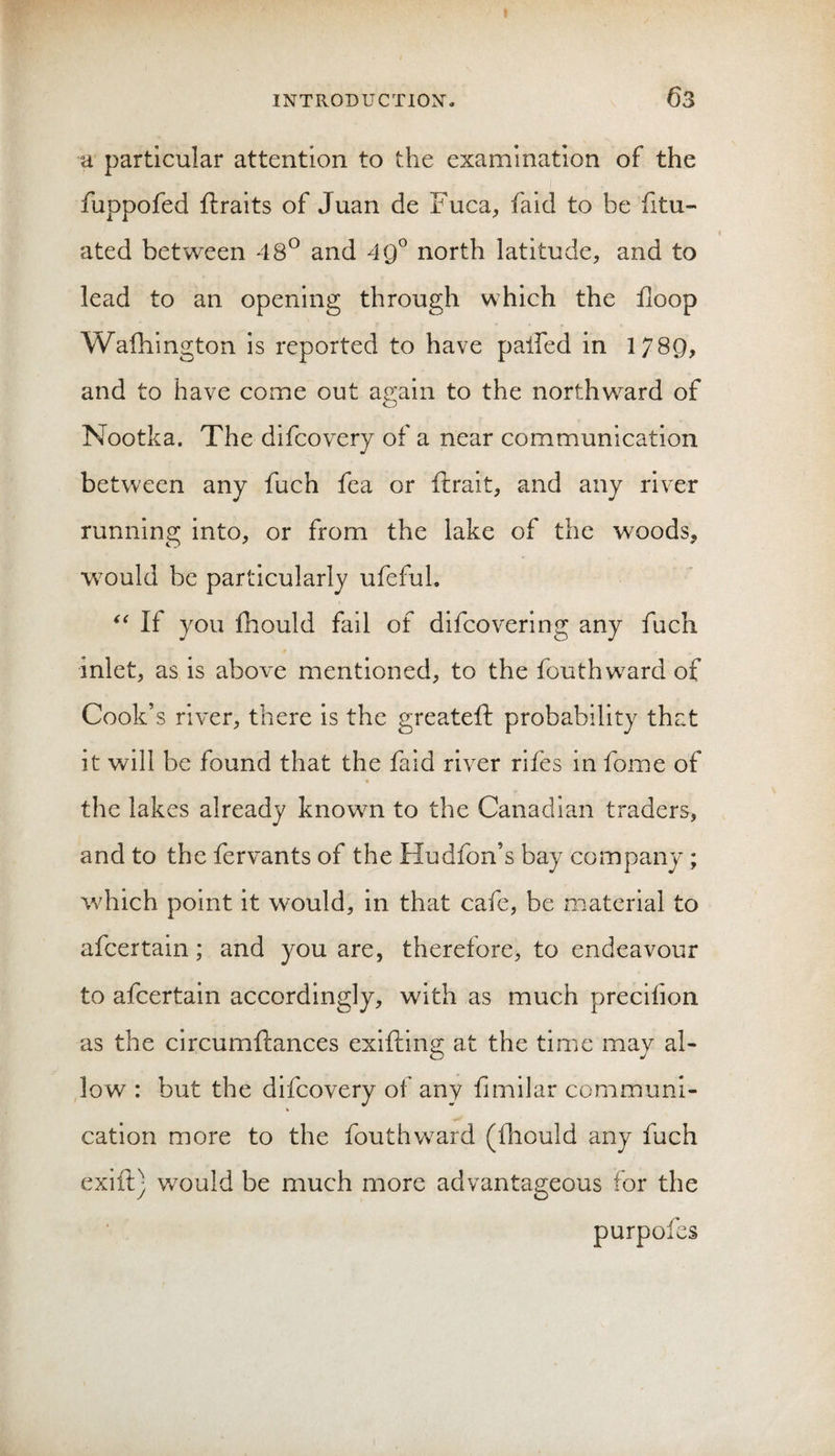 u particular attention to the examination of the fuppofed ftraits of Juan de Fuca, faid to be fitu- ated between 48° and 4Q^ north latitude, and to lead to an opening through which the floop Wafhington is reported to have palfed in 1789, and to have come out again to the northward of Nootka. The dlfcovery of a near communication between any fuch fea or fiirait, and any river running into, or from the lake of the woods, w^ould be particularly ufefuL If you fhould fail of difcovering any fuch inlet, as is above mentioned, to the fouthw^ard of Cook’s river, there Is the greateft probability that it will be found that the faid river rifes in fome of « the lakes already knowm to the Canadian traders, and to the fervants of the Hudfon’s bay company ; which point it w^ould, in that cafe, be material to afcertain; and you are, therefore, to endeavour to afcertain accordingly, with as much precifion as the circumftances exifting at the time may al¬ low : but the difcovery of any fimilar communi- cation more to the fouthward (fliould any fuch exift) would be much more advantageous for the purpofes