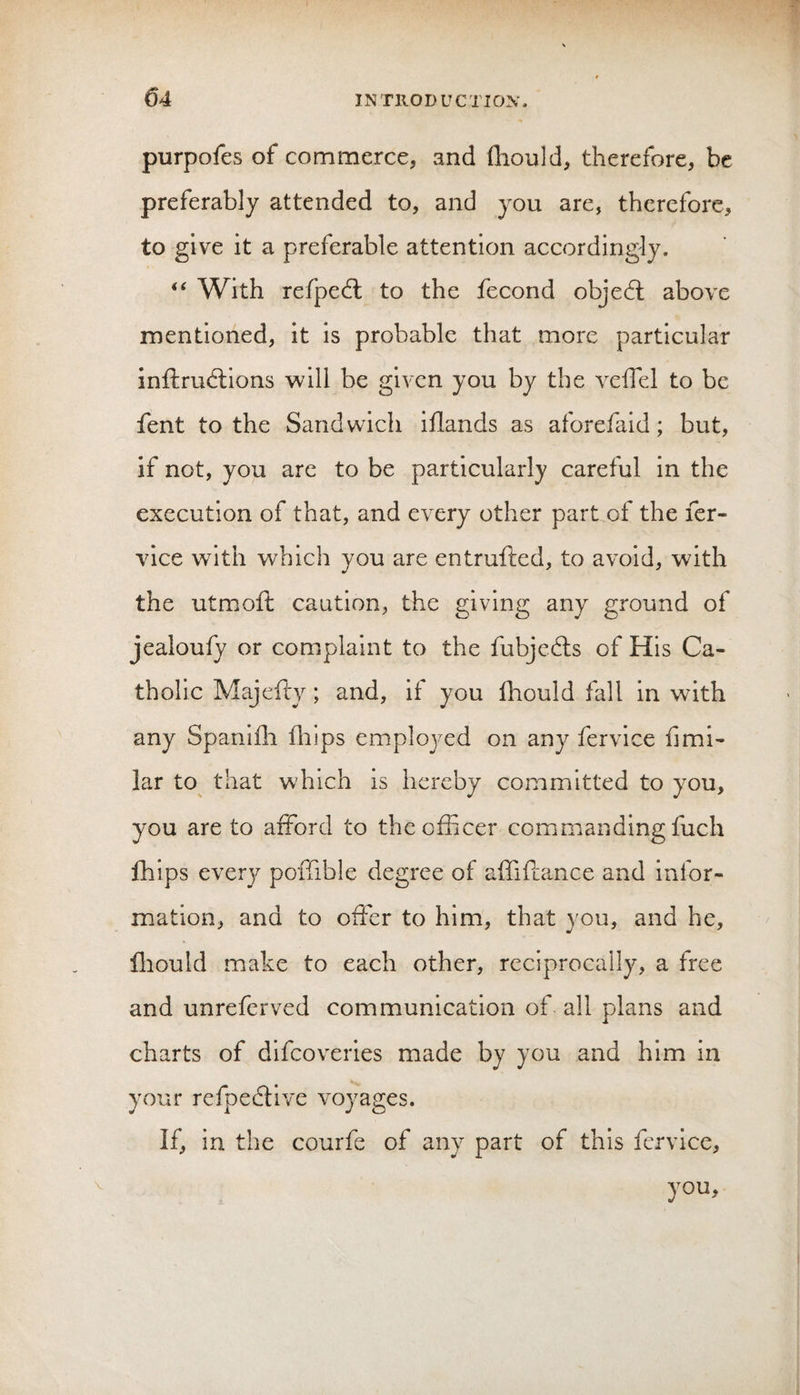 purpofes of commerce, and Ihould, therefore, be preferably attended to, and you are, therefore, to give it a preferable attention accordingly. With refpedl to the fecond objedt above mentioned, it is probable that more particular inftrudlions will be given you by the veffel to be fent to the Sandwich iflands as aforefaid; but, if not, you are to be particularly careful in the execution of that, and every other part of the fer- vice with which you are entrufted, to avoid, with the utmoft caution, the giving any ground of jealoufy or complaint to the fubjedls of His Ca¬ tholic Majefty; and, if you fhould fall in with any Spanifli fliips employed on any fervice fimi- lar to that which is hereby committed to you, you are to afford to the officer commanding fuch Ihips every poffible degree of affiftance and infor¬ mation, and to offer to him, that you, and he, lliould make to each other, reciprocally, a free and unreferved communication of all plans and charts of difcoveiies made by you and him in your refpedlive voyages. If, in the courfe of any part of this fervice, you.