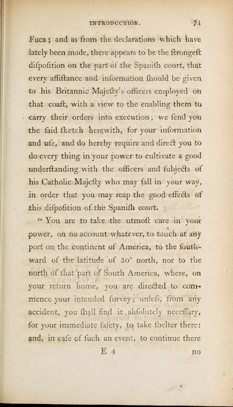 Fuca; and as'from the declaratians which have lately been made, there appears to be the ftrongeft dlfpofitlon on the part of the Spanifh court, that every affiftance and information iliould be given to his Britannic Majefly’s officers employed on that coaft, with a view to the enabling them to carry their orders into execution; we fend yon the faid ffietch herewith, for your information and ufe,' and do hereby require and dire6l you to do every thing in your power to cultivate a good -underftanding wdth the officers and fubje(3;s of his Catholic Majefty who may fall in your way, in order that you may reap the goodeffe(9.s of this difpolition of the Spaniili court, ’’v You are to take, the utmofl: care dn your power, on no account .w'hatever, to touch-at any port on the continent of America, to the fouth™ ward of' the latitude of 30^ north, nor to the north of that part of South America, where, on your return home, you are dircc9:e,d_ to iCom- mence your intended furvey ; uniefs, from any .accident, you £h^U find it ^ abfolutcly neceffary, for your immediate fafety, tq take ffielter there: .^nd, in cafe of fuch an event, to continue there E 4 no