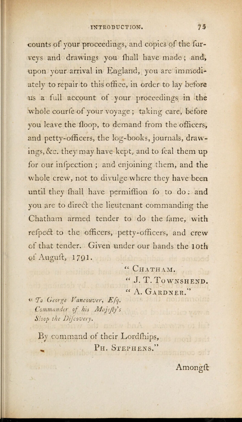 counts of your proceedings, and copies of the fur- veys and drawings you fliall have made ; and, upon your arrival in England, you are immedi¬ ately to repair to this office, in order to lay before us a full account of your proceedings in the whole courfe of your voyage ; taking care, before you leave the Hoop, to demand from the officers, and petty-officers, the log-books, journals, draw¬ ings, &amp;c. they may have kept, and to feal them up for our infpection ; and enjoining them, and the wffiole crew, not to divulge where they have been until they (hall have permiffion fo to do: and you are to diredl the lieutenant commanding the Chatham armed tender to do the fame, with refpedl to the officers, petty-officers, and crew of that tender. Given under our hands the lOth of Auguft, 1791‘ Chatham. J. T. To WNSHEND. A. Gardner.'* ‘To George Vancouver^ Commander of his jMajefy s Sloop the Dijcovery, By command of their Lordfhips, ^ ' Ph. Stephens.” Amongft