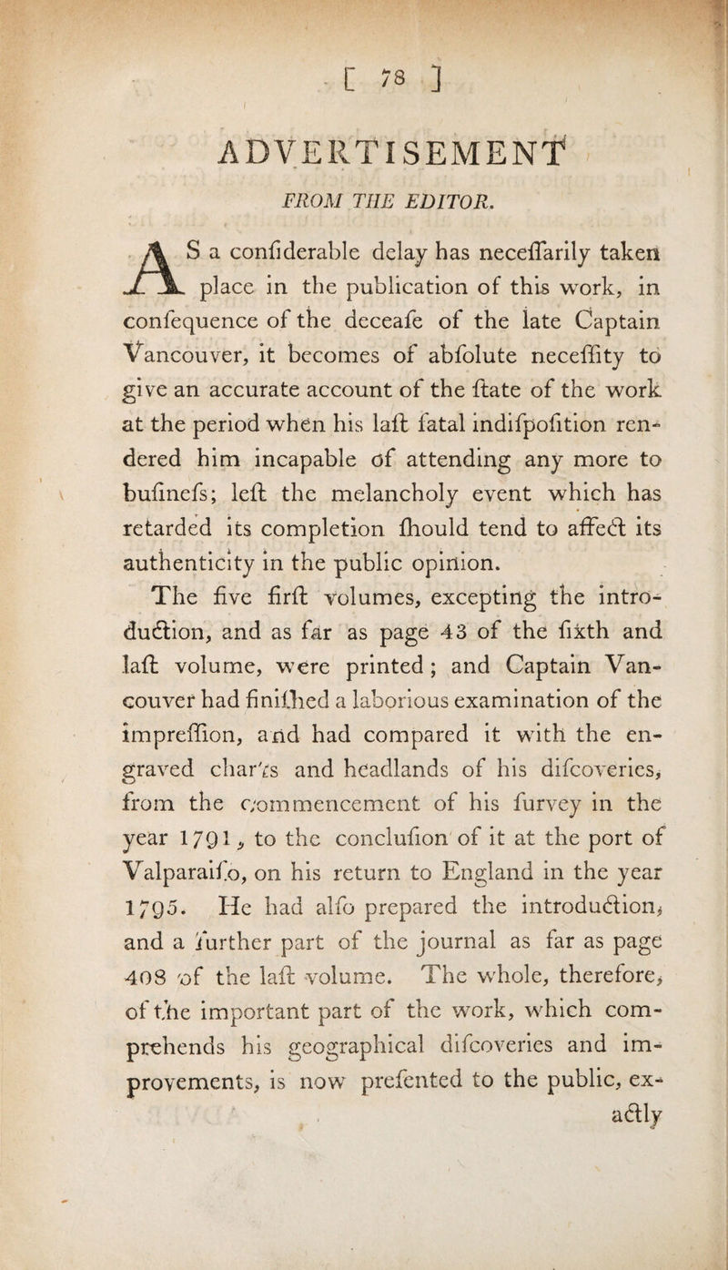 ADVERTISEMENT FROM THE EDITOR. S a confiderable delay has neceflarily taken place in the publication of this w^ork, in confequence of the deceafe of the late Captain Vancouver, it becomes of abfolute neceffity to give an accurate account of the ftate of the work at the period when his laft fatal indifpofition ren¬ dered him incapable of attending any more to bufinefs; left the melancholy event which has retarded its completion fhould tend to affeft its authenticity in the public opinion. The five firft volumes, excepting the intro¬ duction, and as far as page 43 of the fixth and laft volume, were printed ; and Captain Van¬ couver had finiOied a laborious examination of the impreffion, and had compared it with the en¬ graved charts and headlands of his difcoverles, from the c;ommencement of his furvey in the year X^J^l .j to the conclufion'of it at the port of Valparalfo, on his return to England in the year 1795. He had alfo prepared the introduction^ and a further part of the journal as far as page 408 of the laft volume. The whole, therefore^ of the important part of the work, which com¬ prehends his geographical difcoverles and im¬ provements, is now prefented to the public, ex¬ actly