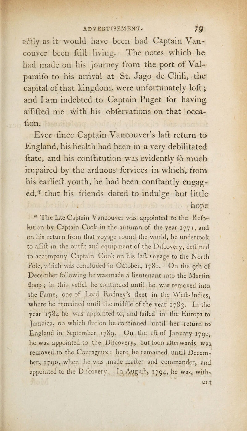 a6tly as it would have been had Captain Van¬ couver been ftill living. The notes which he had made on his journey from the port of Val-^ paraifo to his arrival at St, Jago de Chili, the capital of that kingdom, were unfortunately loft; and I am indebted to Captain Puget for having aftifted me with his obfervations on that occa- fion. Ever fmee Captain Vancouver’s laft return to England, his health had been in a very debilitated ftate, and his conftitution was evidently fo much impaired by the arduous fervices in wdaieh, from his earlieft youth, he had been coriftantly engag¬ ed,^ that his friends dared to indulge but little . hope * The late Captain Vancouver was appointed fo the Refo- ]-ution by Captain Cook in the autumn of the year 1771, and on his return from that voyage round the world, he undertook to afiift in the outfit and equipiment of the Difeovery, dellined to accompany Captain Cook on his lan.\oyage to the North Pole, which was concluded in October, 1780. On the 9th of December following he was made a lieutenant into the Pvlartin {loop ; in this vefiei he continued until he was removed into the Fame, one of Lord Rodney’s fleet in the Weft-Indies, where he remained until the middle of the year 1783. In the year 1784116 was appointed to, and failed in the Europa to Jamaica, on which ftation he continued until her return to England in September 1789, On the ift of January 1790, he was appointed to the Difeovery, but foon afterwards was removed to the Courageux : here lie remained until Decem¬ ber, 1790, when lie was ,made mafter and commander, and appointed to the Difeovery. In Auguft, 1794, he was, with-