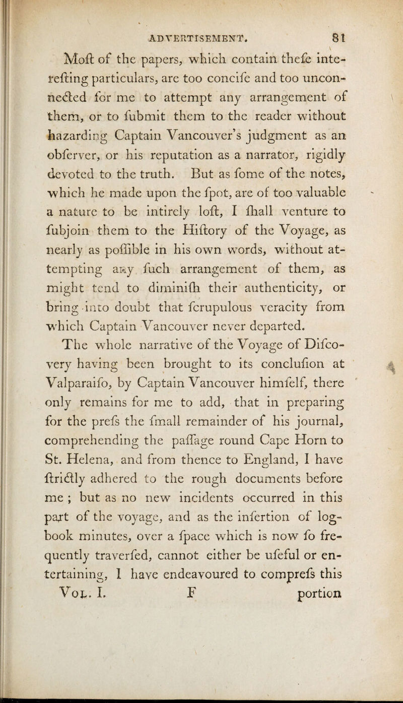 ADVERTISEMENT. Bl Mofl: of the papers, which contain thefe inte- i'efting particulars, are too concife and too uncon¬ nected for me to attempt any arrangement of \ them, or to fubmit them to the reader without hazarding Captain Vancouver’s judgment as an obferver, or his reputation as a narrator, rigidly devoted to the truth. But as fome of the notes, which he made upon the fpot, are of too valuable a nature to be intirely loft, I fliall venture to fubjoin them to the Hiftory of the Voyage, as nearly as poffible in his own words, without at¬ tempting aRy fuch arrangement of them, as might tend to dirninifh their authenticity, or bring into doubt that fcrupulous veracity from which Captain Vancouver never departed. The whole narrative of the Voyage of Difco- very having been brought to its conclufion at ' ^ Valparaifo, by Captain Vancouver himfelf, there only remains for me to add, that in preparing for the prefs the fmall remainder of his journal, comprehending the paffage round Cape Horn to St. Helena, and from thence to England, I have ftriClly adhered to the rough documents before me ; but as no new incidents occurred in this part of the voyage, and as the infertlon of log¬ book minutes, over a fpace which is now fo fre¬ quently traverfed, cannot either be ufeful or en¬ tertaining, 1 have endeavoured to comprefs this Voj-. L F portion