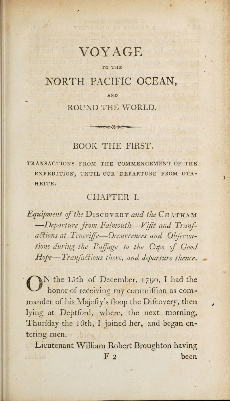 VOYAGE TO THE NORTH PACIFIC OCEAN, AND ROUND THE WORLD. BOOK THE FIRST. TRANSACTIONS FROM THE COMMENCEMENT OF THE EXPEDITION, UNTIL OUR DEPARTURE FROM OTA- HEITE. CHAPTER 1. Equipme7tt of the Discovery and the Chatham —departure from Falmouth—Vift and Tra? f anions at Tenerife—Occurrences and Ohferva^ tions during the PaJJage to the Cape of Good Hope—TranfaCiions there, afid departure thence, ^ the 15 th of December, 17QO, I had the honor of receiving my commiffion as com¬ mander of his MajeRy’s floop the Difcovery, then lying at Deptford, where, the next morning, Thurfday the lOth, I joined her, and began en¬ tering men. Lieutenant William Robert Broughton having F 2 been