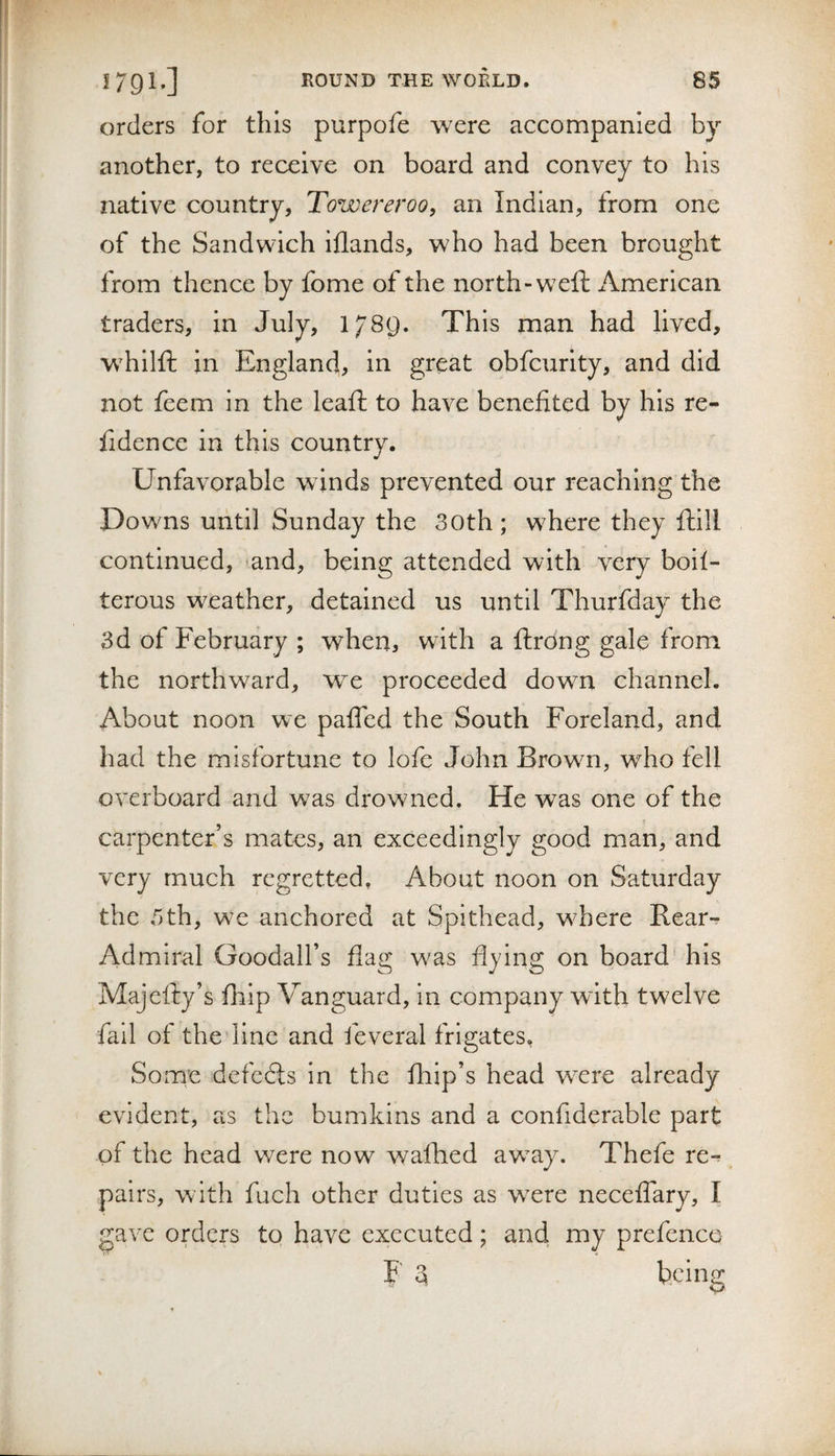 orders for this purpofe were accompanied by another, to receive on board and convey to his native country, Towereroo, an Indian, from one of the Sandwich Iflands, who had been brought from thence by fome of the north-weft American traders, In July, 1789. This man had lived, whilft in England, in great obfcurity, and did not feem in the leaft to have benefited by his re- fidence In this country. Unfavorable winds prevented our reaching the Downs until Sunday the 30th ; wEere they fhill continued, ^and, being attended with very boil- terous weather, detained us until Thurfday the 3d of February ; when, with a ftrong gale from the northward, we proceeded down channel. About noon we paffed the South Foreland, and had the misfortune to lofe John Brown, who fell overboard and was drowned. He was one of the carpenter’s mates, an exceedingly good man, and very much regretted, About noon on Saturday the 3th, we anchored at Spithead, where Rear- Admiral Goodall’s flag was flying on board his Majefty’s flaip Vanguard, in company wdth twelve fail of the line and feveral frigates. Some defers in the fliip’s head were already evident, as the bumkins and a confiderable part of the head were now waited away. Thefe re-^ pairs, with fuch other duties as were neceffary, I gave orders to have executed; and my prefence F 3 being