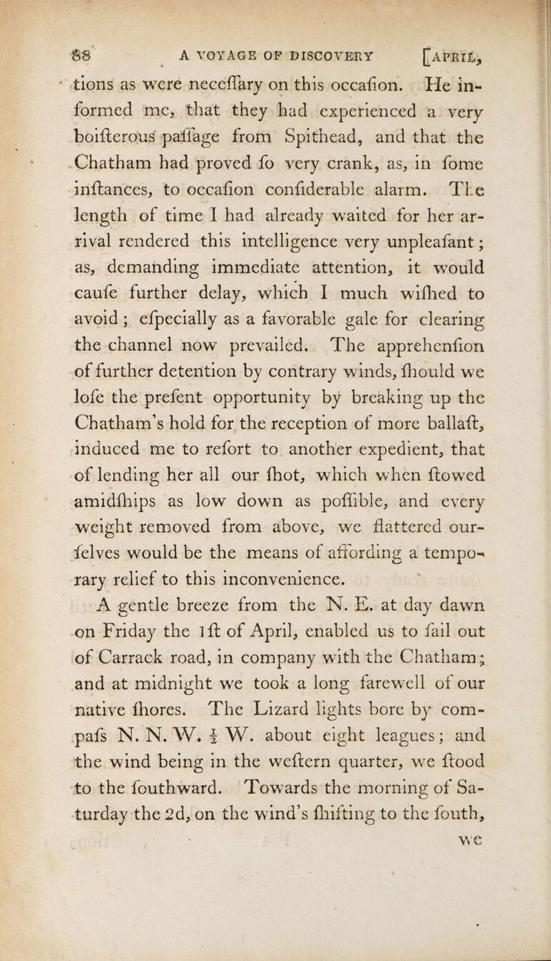 tions as were neceffary on this occafion. He in¬ formed me, that they had experienced a very boifterous paffage from Spithead, and that the Chatham had proved fo very crank, as, in fome inftances, to occafion confiderable alarm. The length of time I had already waited for her ar¬ rival rendered this intelligence very unpleafant; as, demanding immediate attention, it would caufe further delay, which I much wiflied to avoid; efpecially as a favorable gale for clearing the channel now prevailed. The apprehenfion of further detention by contrary winds, lliould we lofe the prefent opportunity by breaking up the Chatham’s hold for the reception of more ballaft, induced me to refort to another expedient, that of lending her all our fhot, which when flowed amidfliips as low down as poflible, and every weight removed from above, we flattered our- felves would be the means of affording a tempo-' rary relief to this inconvenience. A gentle breeze from the N. E. at day dawm on Friday the ifl of April, enabled us to fail out of Carrack road, in company with the Chatham; and at midnight we took a long farew-ell of our native fhores. The Lizard lights bore by com- pafs N. N. W. i W. about eight leagues; and the wind being in the weflern quarter, we flood to the fouthward. Towards the morning of Sa¬ turday the 2d, on the wind’s fliifting to the fouth. we